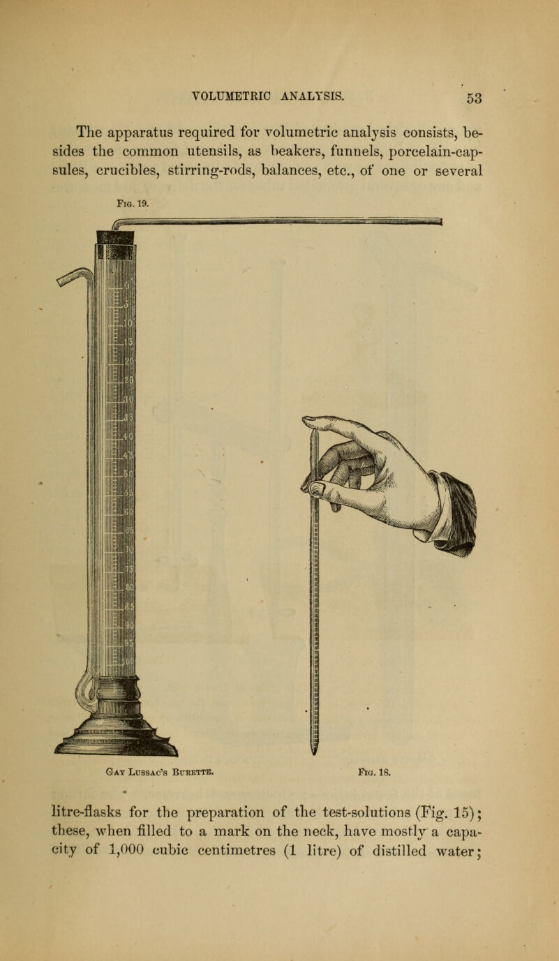 The apparatus required for volumetric analysis consists, be- sides the common utensils, as beakers, funnels, porcelain-cap- sules, crucibles, stirring-rods, balances, etc., of one or several Gay Ltjssac's Bukettb. Fro. 18. litre-flasks for the preparation of the test-solutions (Fig. 15); these, when filled to a mark on the neck, have mostly a capa- city of 1,000 cubic centimetres (1 litre) of distilled vrater;