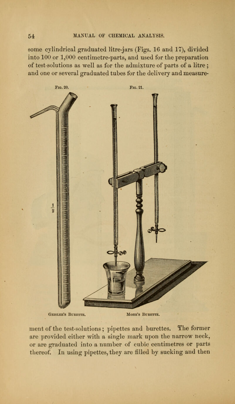 some cylindrical graduated litre-jars (Figs. 16 and 17), divided into 100 or 1,000 centimetre-parts, and used for the preparation of test-solutions as well as for the admixture of parts of a litre ; and one or several graduated tubes for the delivery and measure- rs. 20. Fig. 21. Geislee's Burette. MoHR'S BtTBETTE. ment of the test-solutions; pipettes and burettes. The former are provided either with a single mark upon the narrow neck, or are graduated into a number of cubic centimetres or parts thereof. In using pipettes, they are filled by sucking and then