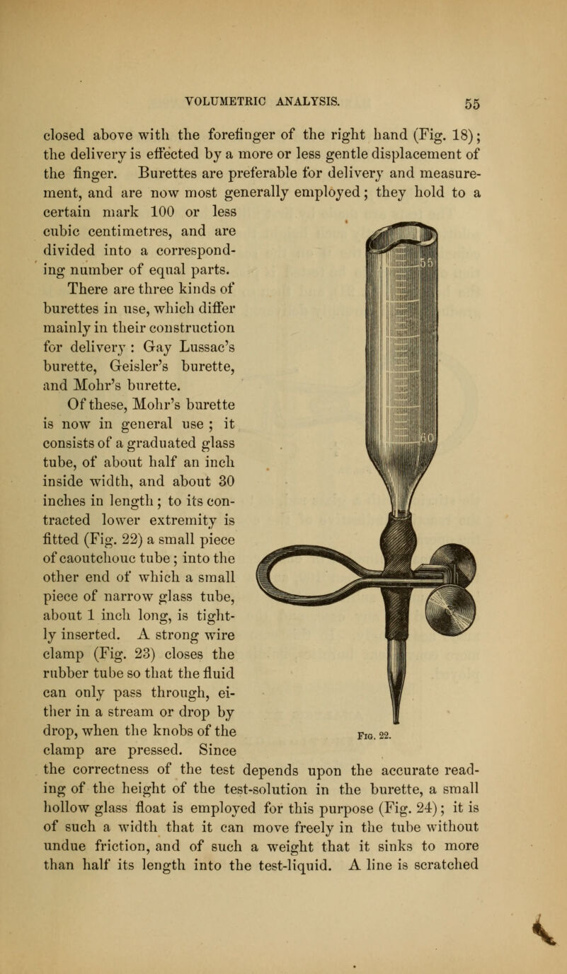 closed above with the forefinger of the right hand (Fig. 18); the delivery is effected by a more or less gentle displacement of the finger. Burettes are preferable for delivery and measure- ment, and are now most generally employed; they hold to a certain mark 100 or less cubic centimetres, and are divided into a correspond- ing number of equal parts. There are three kinds of burettes in use, which differ mainly in their construction for delivery : Gay Lussac's burette, Geisler's burette, and Mohr's burette. Of these, Mohr's burette is now in general use ; it consists of a graduated glass tube, of about half an inch inside width, and about 30 inches in length ; to its con- tracted lower extremity is fitted (Fig. 22) a small piece of caoutchouc tube; into the other end of which a small piece of narrow glass tube, about 1 inch long, is tight- ly inserted. A strong wire clamp (Fig. 23) closes the rubber tube so that the fluid can only pass through, ei- tlier in a stream or drop by drop, when the knobs of the clamp are pressed. Since the correctness of the test depends upon the accurate read- ing of the height of the test-solution in the burette, a small hollow glass float is employed for this purpose (Fig. 24); it is of such a width that it can move freely in the tube without undue friction, and of such a weight that it sinks to more than half its length into the test-liquid. A line is scratched Fig. 22. <
