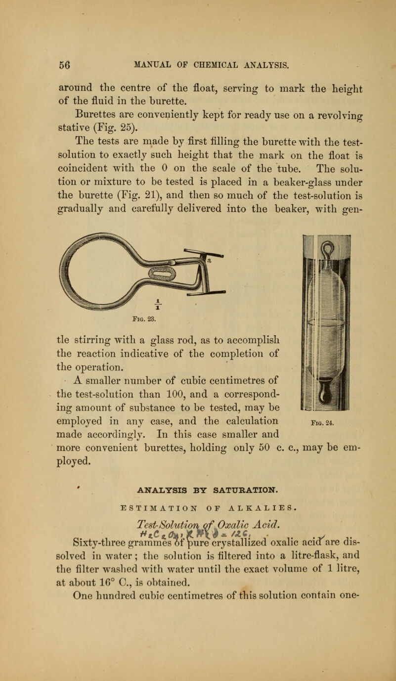 around the centre of the float, serving to mark the height of the fluid in the burette. Burettes are conveniently kept for ready use on a revolving stative (Fig. 25). The tests are made by first filling the burette with the test- solution to exactly such height that the mark on the float is coincident with the 0 on the scale of the tube. The solu- tion or mixture to be tested is placed in a beaker-glass under the burette (Fig. 21), and then so much of the test-solution is gradually and carefully delivered into the beaker, with gen- FiG. 23. tie stirring with a glass rod, as to accomplish the reaction indicative of the completion of the operation. ■ A smaller number of cubic centimetres of the test-solution than 100, and a correspond- ing amount of substance to be tested, may be employed in any case, and the calculation made accordingly. In this case smaller and more convenient burettes, holding only 50 c. c, may be em- ployed. Fiu. 24. ANALYSIS BY SATURATION. ESTIMATION OF ALKALIES. Test-Solutionof .Oxalic Acid. Sixty-threegrammes of pure crystallized oxalic acia are dis- solved in water; the solution is filtered into a litre-flask, and the filter w^ashed with water until the exact volume of 1 litre, at about 16° C, is obtained. One hundred cubic centimetres of this solution contain one-