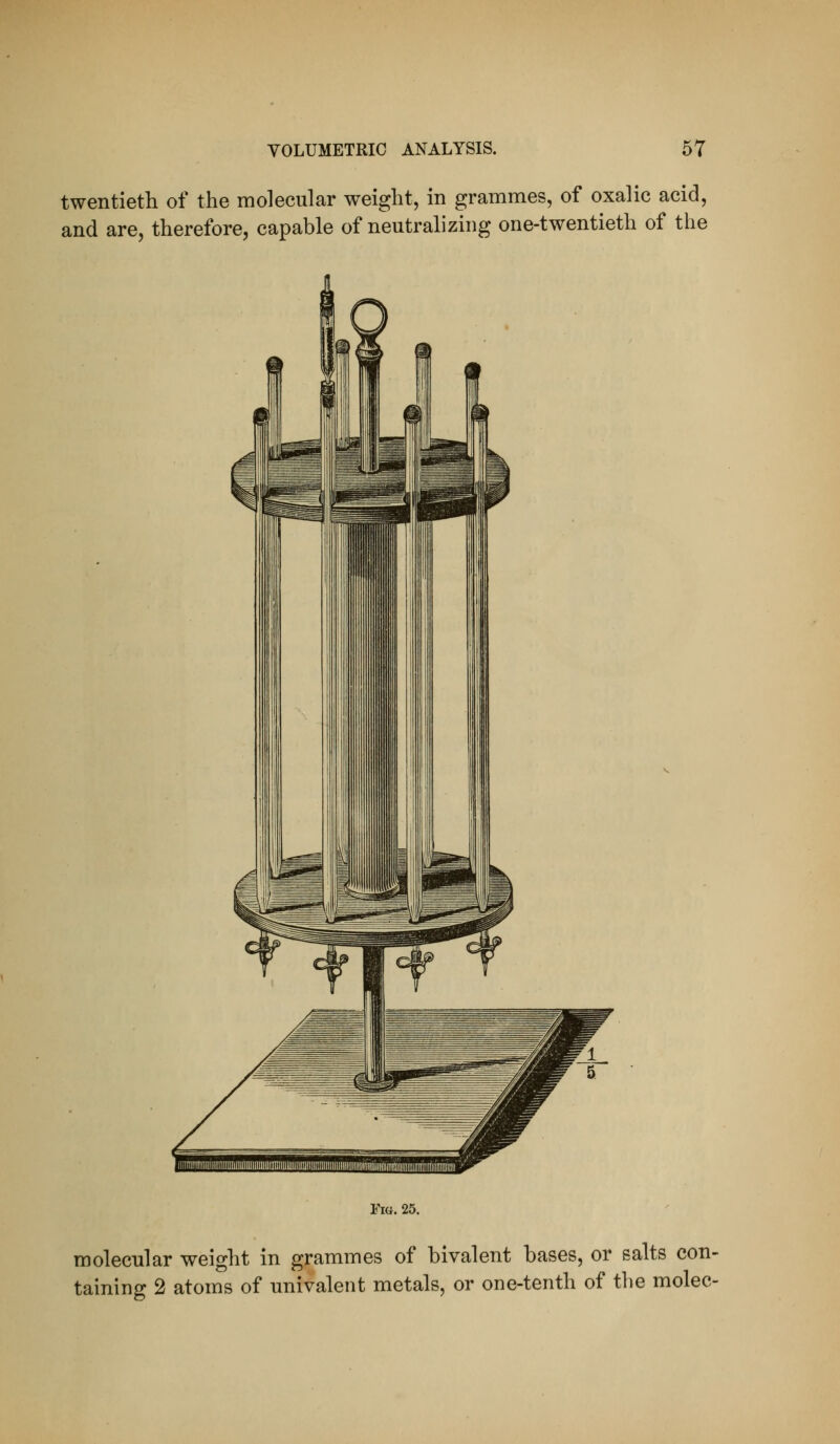 twentieth of the molecular weight, in grammes, of oxalic acid, and are, therefore, capable of neutralizing one-twentieth of the Via. 25. molecular weight in grammes of bivalent bases, or salts con- taining 2 atoms of univalent metals, or one-tenth of the molec-