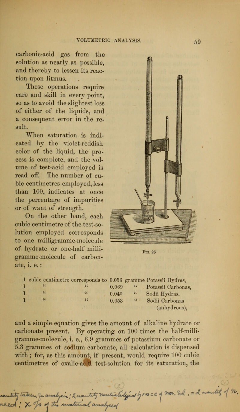 carbonic-acid gas from the solution as nearly as possible, and thereby to lessen its reac- tion upon litmus. These operations require care and skill in every point, so as to avoid the slightest loss of either of the liquids, and a consequent error in the re- sult. When saturation is indi- cated by the violet-reddish color of the liquid, the pro- cess is complete, and the vol- ume of test-acid employed is read off. The number of cu- bic centimetres employed, less than 100, indicates at once the percentage of impurities or of want of strength. On the other hand, each cubic centimetre of the test-so- lution employed cori-esponds to one milligramme-molecule of hydrate or one-half milli- gramme-molecule of carbon- ate, i. e.: ria.26 1 cubic centimetre corresponds to 0.056 gramme Potassii Hydras,  1   0.069  Potassii Carbonas, 1  *' 0.040  Sodii Hydras, 1   0.053  Sodii Carbonas (anhydrous), and a simple equation gives the amount of alkaline hydrate or carbonate present. By operating on 100 times the half-milli- gramme-molecule, i. e., 6.9 grammes of potassium carbonate or 5.3 grammes ot sodium carbonate, all calculation is dispensed with; for, as this amount, if present, would require 100 cubic centimetres of oxalic-acM test-solution for its saturation, the lJ /4ClCe 1 n^,%i. ,:=/.*^^^^^^'^.