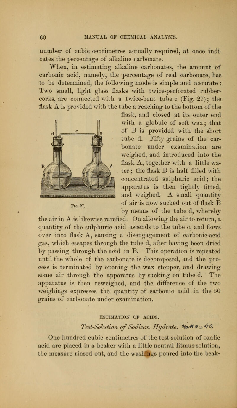 number of cubic centimetres actually required, at once indi- cates the percentage of alkaline carbonate. When, in estimating alkaline carbonates, the amount of carbonic acid, namely, the percentage of real carbonate, has to be determined, the following mode is simple and accurate : Two small, light glass flasks with twice-perforated rubber- corks, are connected with a twice-bent tube c (Fig. 27); the flask A is provided with tlie tube a reaching to the bottom of the flask, and closed at its outer end with a globule of soft w^ax; that of B is provided with the short tube d. Fifty grains of the car- bonate under examination are weighed, and introduced into the flask A, together with a little wa- ter; the flask B is half tilled with concentrated sulphuric acid; the apparatus is then tightly fitted, and weighed. A small quantity of air is now sucked out of flask B by means of the tube d, whereby the air in A is likewise rarefied. On allowing the air to return, a quantity of the sulphuric acid ascends to the tube c, and flows over into flask A, causing a disengagement of carbonic-acid gas, which escapes through the tube d, after having been dried by passing through the acid in B. This operation is repeated until the whole of the carbonate is decomposed, and the pro- cess is terminated by opening the w^ax stopper, and drawing some air through the apparatus by sucking on tube d. The apparatus is then reweighed, and the diflerence of the two w^eighings expresses the quantity of carbonic acid in the 50 grains of carbonate under examination. iHilllKIIIIIIWIiim UIIIHIIMIIUIIHIiirl!ill'IIIH.!lHI'i!llll'.limm!«.«IIIIUil Fig. 2T. ESTIMATION OF ACIDS. Test-Solution of Sodium Ilj/drate. ^olH o =. ^^, One liundred cubic centimetres of the test-solution of oxalic acid are placed in a beaker with a little neutral litmus-solution, the measure rinsed out, and the washfngs poured into the beak-