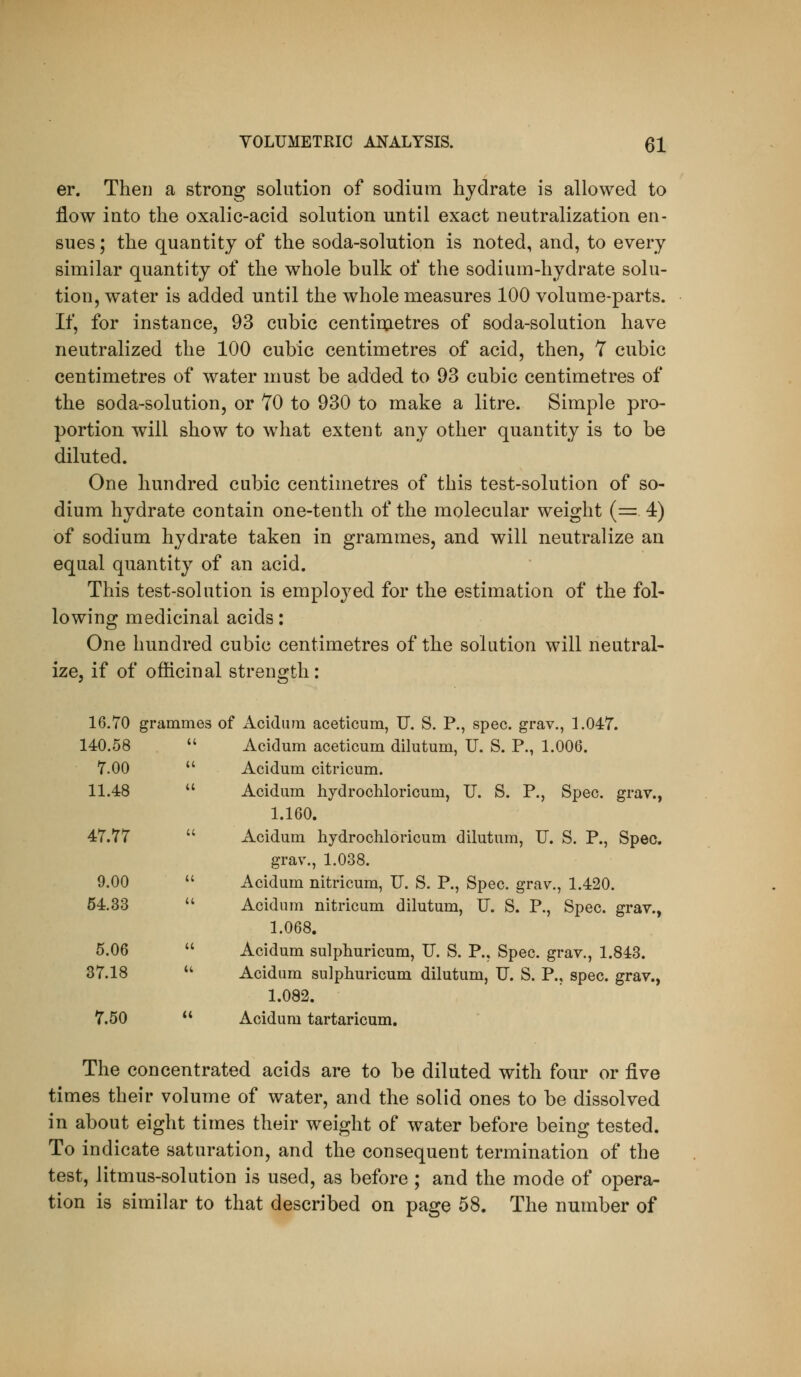 er. Then a strong solution of sodium hydrate is allowed to flow into the oxalic-acid solution until exact neutralization en- sues ; the quantity of the soda-solution is noted, and, to every similar quantity of the whole bulk of the sodium-hydrate solu- tion, water is added until the whole measures 100 volume-parts. If, for instance, 93 cubic centiraetres of soda-solution have neutralized the 100 cubic centimetres of acid, then, 7 cubic centimetres of water must be added to 93 cubic centimetres of the soda-solution, or 70 to 930 to make a litre. Simple pro- portion will show to what extent any other quantity is to be diluted. One hundred cubic centimetres of this test-solution of so- dium hydrate contain one-tenth of the molecular weight (=:. 4) of sodium hydrate taken in grammes, and will neutralize an equal quantity of an acid. This test-solution is employed for the estimation of the fol- lowing medicinal acids: One hundred cubic centimetres of the solution will neutral- ize, if of officinal strength: 16.70 grammes of Acidiim aceticum, U. S. P., spec, grav., 1.047. Acidum aceticum dilutum, U. S. P., 1.006. Acidum citricum. Acidum hydrochloricum, U. S. P., Spec, grav., 1.160. 47.77  Acidum hydrochloricum dilutum, TJ. S. P., Spec. grav., 1.038. Acidum nitricum, U. S. P., Spec, grav., 1.420. Acidum nitricum dilutum, U. S. P., Spec, grav., 1.068. Acidum sulphuricum, TJ. S. P., Spec, grav., 1.843. Acidum sulphuricum dilutum, U. S. P., spec, grav., 1.082. 7.50  Acidum tartaricum. The concentrated acids are to be diluted with four or ^ve times their volume of water, and the solid ones to be dissolved in about eight times their weight of water before being tested. To indicate saturation, and the consequent termination of the test, litmus-solution is used, as before ; and the mode of opera- tion is similar to that described on page 58. The number of 140.58 u 7.00 u 11.48 (( 9.00 u 64.33 u 5.06 a 37.18 u