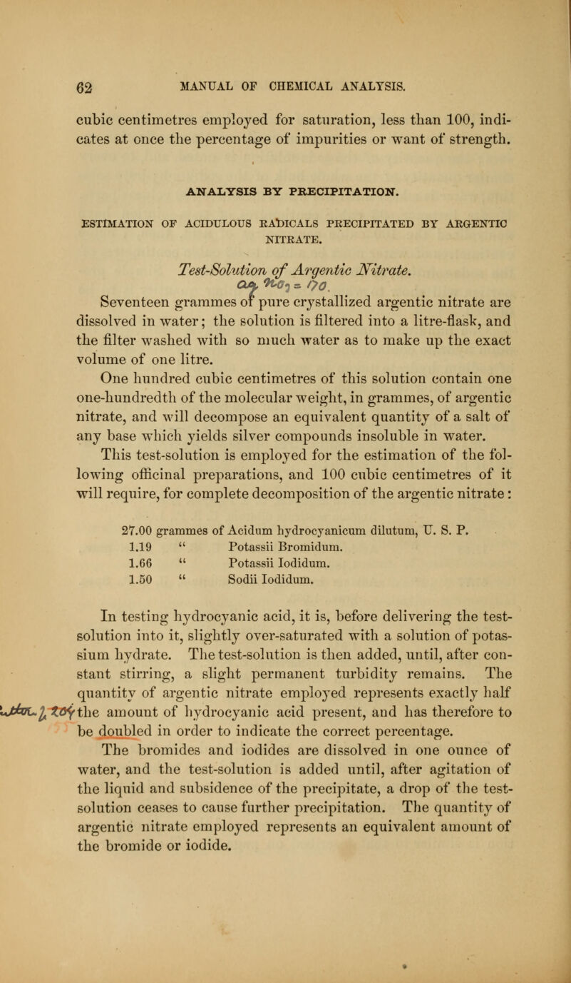 cubic centimetres employed for saturation, less than 100, indi- cates at once the percentage of impurities or want of strength. ANALYSIS BY PRECIPITATION. ESTIMATION OF ACIDULOUS RADICALS PRECIPITATED BY ARGENTIC NITRATE. Test-Solution of Ai^gentic Nitrate, Seventeen grammes of pure crystallized argentic nitrate are dissolved in water; the solution is filtered into a litre-flask, and the filter washed with so much water as to make up the exact volume of one litre. One hundred cubic centimetres of this solution contain one one-hundredth of the molecular weight, in grammes, of argentic nitrate, and will decompose an equivalent quantity of a salt of any base which yields silver compounds insoluble in water. This test-solution is employed for the estimation of the fol- lowing ofiicinal preparations, and 100 cubic centimetres of it will require, for complete decomposition of the argentic nitrate: 27.00 grammes of Acidum hydrocyanicum dilutum, U. S. P. 1.19  Potassii Bromidum. 1.66  Potassii lodidum. 1.50  Sodii lodidum. In testing hydrocyanic acid, it is, before delivering the test- solution into it, slightly over-saturated with a solution of potas- sium hydrate. The test-solution is then added, until, after con- stant stirring, a slight permanent turbidity remains. The quantity of argentic nitrate employed represents exactly half ^njhiL.1^ 2t^the amount of hydrocyanic acid present, and has therefore to be doubled in order to indicate the correct percentage. The bromides and iodides are dissolved in one ounce of water, and the test-solution is added until, after agitation of the liquid and subsidence of the precipitate, a drop of the test- solution ceases to cause further precipitation. The quantity of argentic nitrate employed represents an equivalent amount of the bromide or iodide.