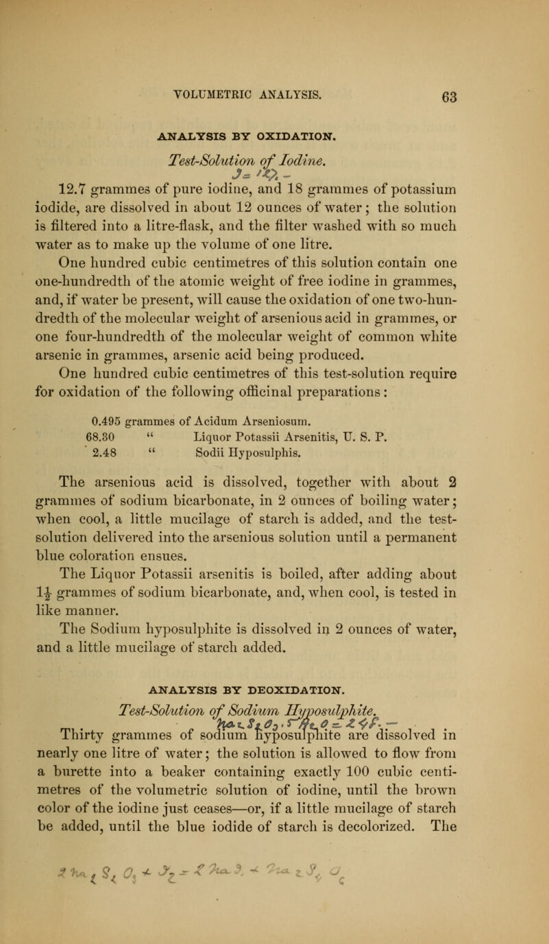 ANALYSIS BY OXIDATION. Test-Solution of Iodine. 12.7 grammes of pure iodine, and 18 grammes of potassium iodide, are dissolved in about 12 ounces of water; the solution is filtered into a litre-flask, and the filter washed with so much water as to make up the volume of one litre. One hundred cubic centimetres of this solution contain one one-hundredth of the atomic weight of free iodine in grammes, and, if water be present, will cause the oxidation of one two-hun- dredth of the molecular weight of arsenious acid in grammes, or one four-hundredth of the molecular weight of common white arsenic in grammes, arsenic acid being produced. One hundred cubic centimetres of this test-solution require for oxidation of the following ofiicinal preparations: 0.495 grammes of Acidum Arseniosum. 68.30  Liquor Potassii Arsenitis, U. S. P. ' 2.48  Sodii Hyposulphis. The arsenious acid is dissolved, together with about 2 grammes of sodium bicarbonate, in 2 ounces of boiling water; when cool, a little mucilage of starch is added, and the test- solution delivered into the arsenious solution until a permanent blue coloration ensues. The Liquor Potassii arsenitis is boiled, after adding about 1|- grammes of sodium bicarbonate, and, when cool, is tested in like manner. The Sodium hyposulphite is dissolved in 2 ounces of water, and a little mucilage of starch added, ANALYSIS BY DEOXIDATION. Test-Solution of Sodium Hyposulphite. Thirty grammes of sodium hyposulphite are dissolved in nearly one litre of water; the solution is allowed to flow from a burette into a beaker containing exactly 100 cubic centi- metres of the volumetric solution of iodine, until the brown color of the iodine just ceases—or, if a little mucilage of starch be added, until the blue iodide of starch is decolorized. The ^^i^<^3^^e-''^^'^-^-^ ^^^^0 ^c