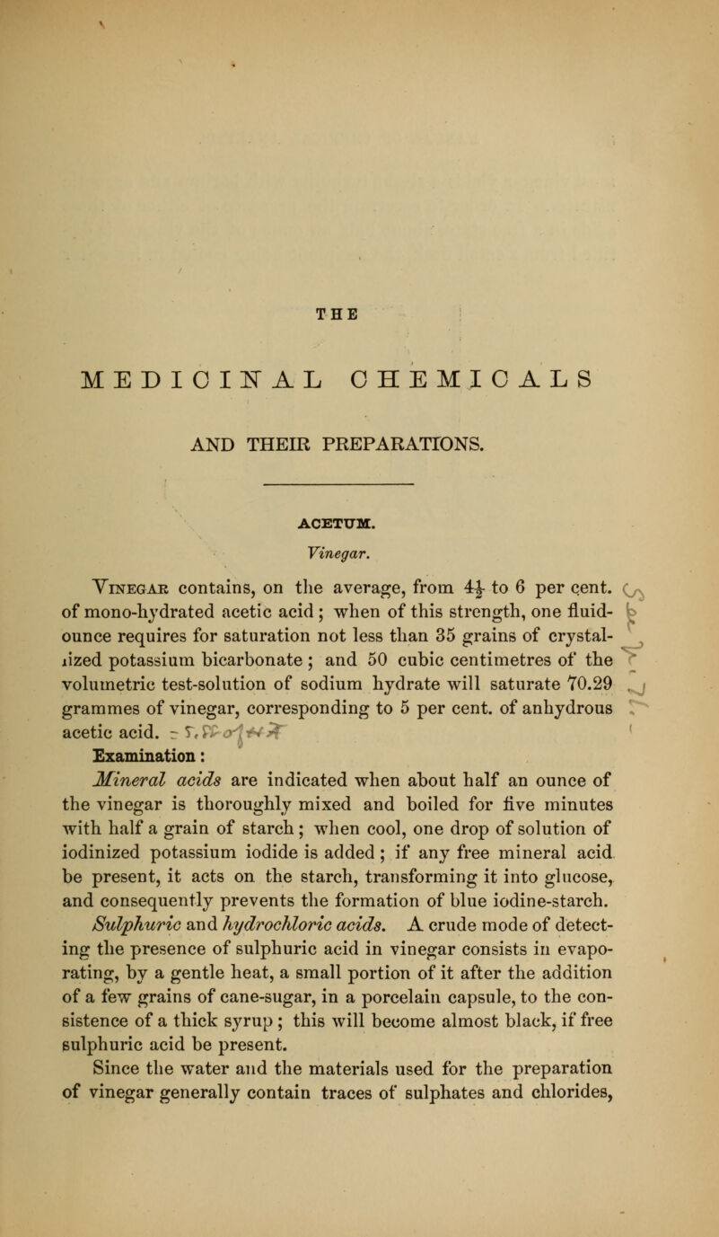 THE MEDIOIEAL CHEMICALS AND THEIR PREPARATIONS. ACETUM. Vinegar. YiNEGAR contains, on tlie average, from 4^ to 6 per cent, (^n^ of mono-liydrated acetic acid; when of this strength, one fluid- b ounce requires for saturation not less than 35 grains of crystal- ^ lized potassium bicarbonate ; and 50 cubic centimetres of the r volumetric test-solution of sodium hydrate will saturate Y0.29 ^ grammes of vinegar, corresponding to 5 per cent, of anhydrous 1,^ acetic acid. rT,/V >;-v- < Examination: Mineral acids are indicated when about half an ounce of the vinegar is thoroughly mixed and boiled for five minutes with half a grain of starch; when cool, one drop of solution of iodinized potassium iodide is added ; if any free mineral acid be present, it acts on the starch, transforming it into glucose, and consequently prevents the formation of blue iodine-starch. Sulphuric and hydrochloric acids. A crude mode of detect- ing the presence of sulphuric acid in vinegar consists in evapo- rating, by a gentle heat, a small portion of it after the addition of a few grains of cane-sugar, in a porcelain capsule, to the con- sistence of a thick syrup ; this will become almost black, if free sulphuric acid be present. Since the water and the materials used for the preparation of vinegar generally contain traces of sulphates and chlorides,
