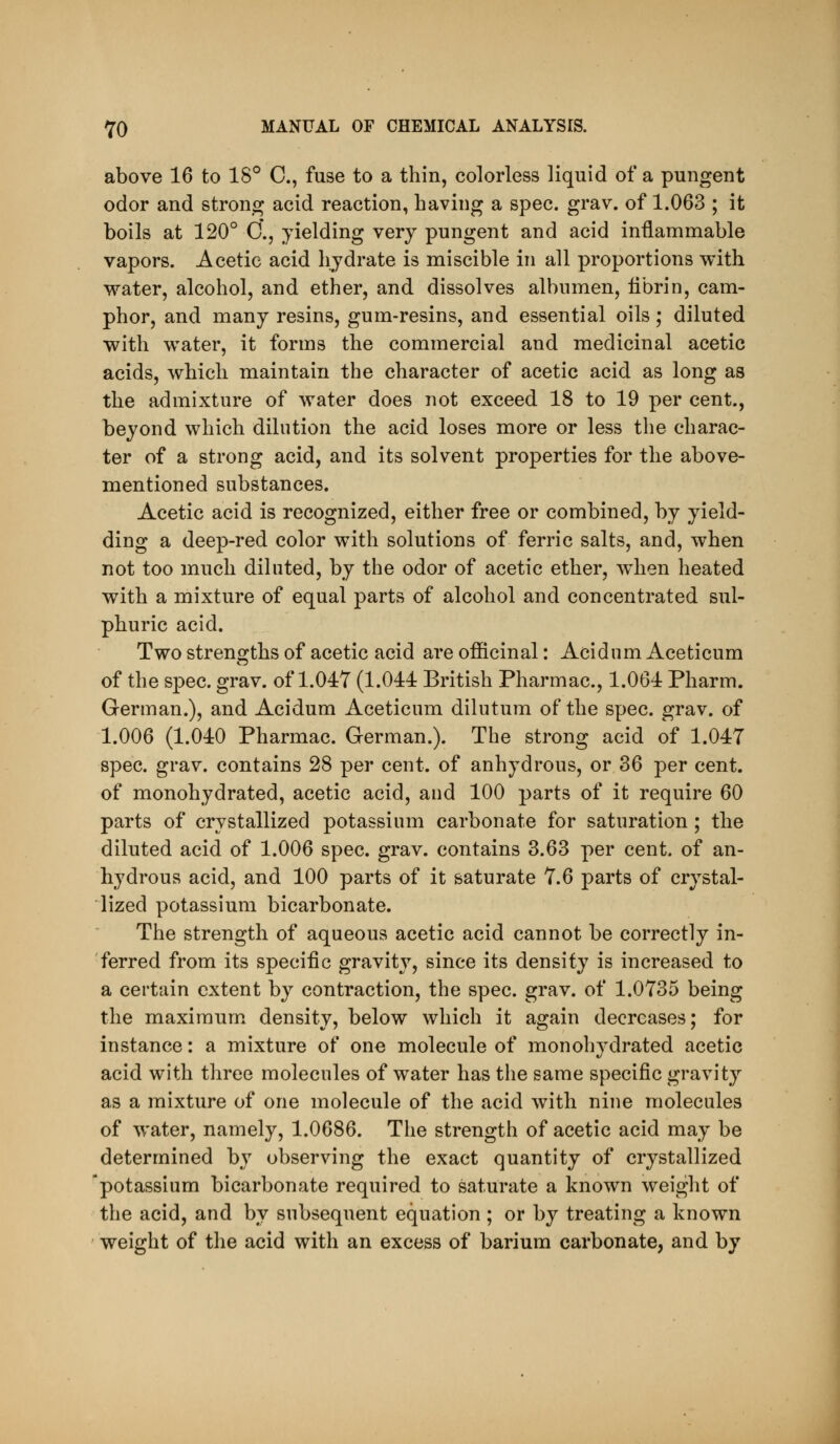 above 16 to 18° C, fuse to a thin, colorless liquid of a pungent odor and strong acid reaction, having a spec. grav. of 1.063 ; it boils at 120° C'., yielding very pungent and acid inflammable vapors. Acetic acid hydrate is miscible in all proportions with water, alcohol, and ether, and dissolves albumen, iibrin, cam- phor, and many resins, gum-resins, and essential oils; diluted with water, it forms the commercial and medicinal acetic acids, which maintain the character of acetic acid as long as the admixture of water does not exceed 18 to 19 per cent., beyond which dilution the acid loses more or less the charac- ter of a strong acid, and its solvent properties for the above- mentioned substances. Acetic acid is recognized, either free or combined, by yield- ding a deep-red color with solutions of ferric salts, and, when not too much diluted, by the odor of acetic ether, when heated with a mixture of equal parts of alcohol and concentrated sul- phuric acid. Two strengths of acetic acid are officinal: Acidum Aceticum of the spec. grav. of 1.047 (1.044: British Pharmac, 1.064 Pharm. German.), and Acidum Aceticum dilutum of the spec. grav. of 1.006 (1.040 Pharmac. German.). The strong acid of 1.047 spec. grav. contains 28 per cent, of anhydrous, or 36 per cent, of monohydrated, acetic acid, and 100 parts of it require 60 parts of crystallized potassium carbonate for saturation ; the diluted acid of 1.006 spec. grav. contains 3.63 per cent, of an- hydrous acid, and 100 parts of it saturate 7.6 parts of crystal- lized potassium bicarbonate. The strength of aqueous acetic acid cannot be correctly in- ferred from its specific gravity, since its density is increased to a certain extent by contraction, the spec. grav. of 1.0735 being the maximum, density, below which it again decreases; for instance: a mixture of one molecule of monohydrated acetic acid with three molecules of water has the same specific gravity as a mixture of one molecule of the acid with nine molecules of water, namely, 1.0686. The strength of acetic acid may be determined by observing the exact quantity of crystallized potassium bicarbonate required to saturate a known weight of the acid, and by subsequent equation ; or by treating a known weight of the acid with an excess of barium carbonate, and by