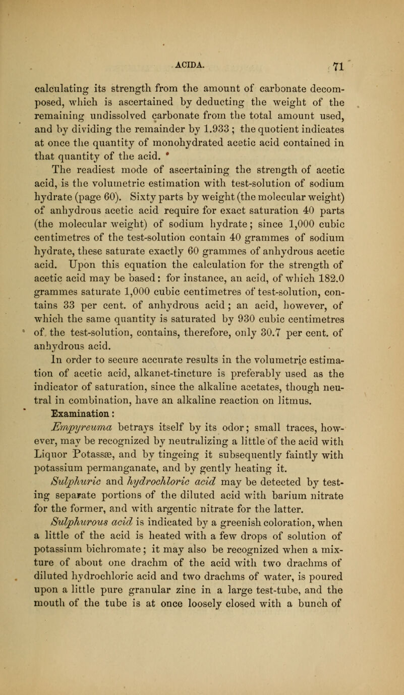 calculating its strength from the amount of carbonate decom- posed, which is ascertained by deducting the weight of the remaining undissolved carbonate from the total amount used, and by dividing the remainder by 1.933 ; the quotient indicates at once the quantity of monohydrated acetic acid contained in that quantity of the acid. * The readiest mode of ascertaining the strength of acetic acid, is the volumetric estimation with test-solution of sodium hydrate (page 60). Sixty parts by weight (the molecular weight) of anhydrous acetic acid require for exact saturation 40 parts (the molecular weight) of sodium hydrate; since 1,000 cubic centimetres of the test-solution contain 40 grammes of sodium hydrate, these saturate exactly 60 grammes of anhydrous acetic acid. Upon this equation the calculation for the strength of acetic acid may be based: for instance, an acid, of which 182.0 grammes saturate 1,000 cubic centimetres of test-solution, con- tains 33 per cent, of anhydrous acid ; an acid, however, of which the same quantity is saturated by 930 cubic centimetres of the test-solution, contains, therefore, only 30.7 per cent, of anhydrous acid. In order to secure accurate results in the volumetric estima- tion of acetic acid, alkanet-tincture is preferably used as the indicator of saturation, since the alkaline acetates, though neu- tral in combination, have an alkaline reaction on litmus. Examination: Emjpyreuma betrays itself by its odor; small traces, how- ever, may be recognized by neutralizing a little of the acid with Liquor Potassse, and by tingeing it subsequently faintly with potassium permanganate, and by gently heating it. SuljphuriG and hydrochloric acid may be detected by test- ing separate portions of the diluted acid with barium nitrate for the former, and with argentic nitrate for the latter. Sulphicrous acid is indicated by a greenish coloration, when a little of the acid is heated with a few drops of solution of potassium bichromate; it may also be recognized when a mix- ture of about one drachm of the acid wdth two drachms of diluted hydrochloric acid and two drachms of water, is poured upon a little pure granular zinc in a large test-tube, and the mouth of the tube is at once loosely closed with a bunch of