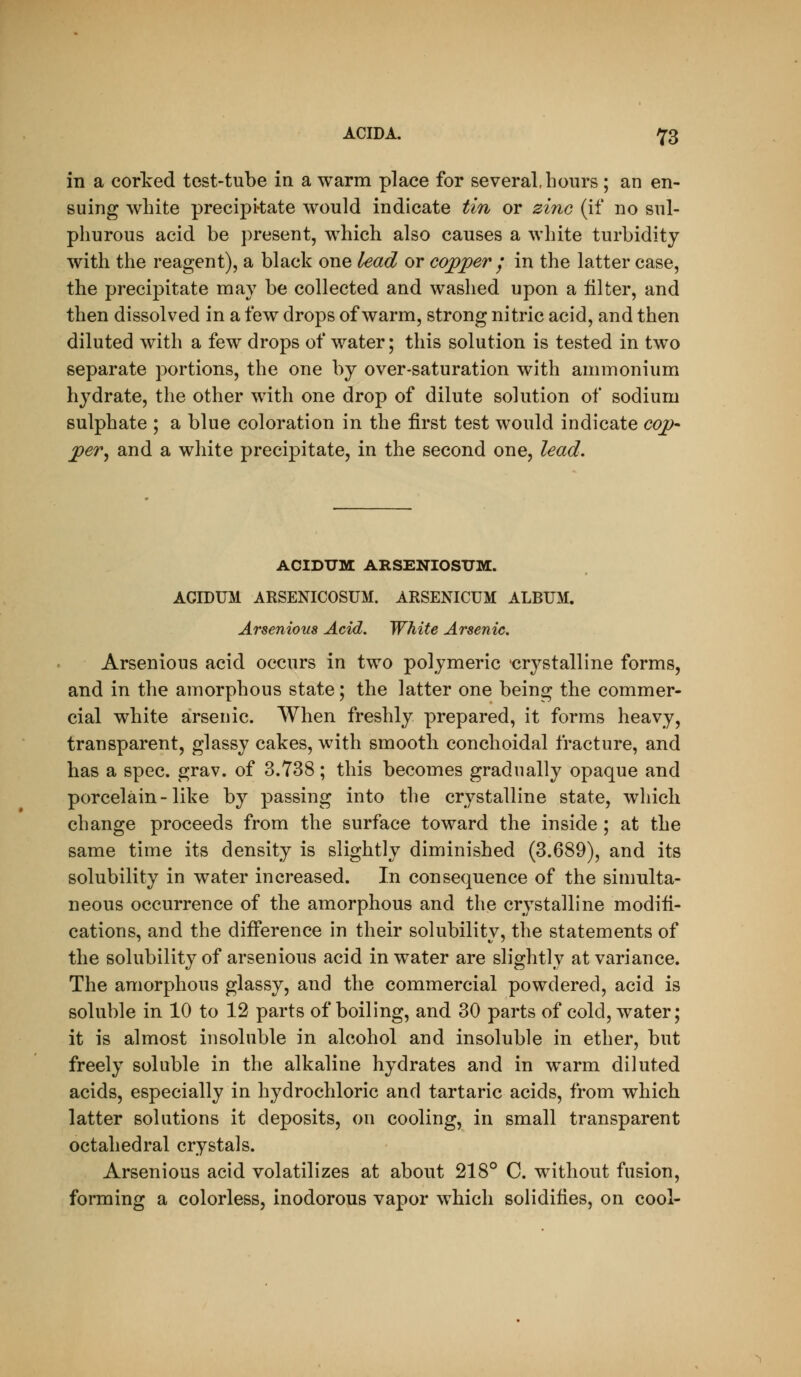 in a corked test-tube in a warm place for several, hours ; an en- suing white precipi'tate would indicate tin or zi7iG (if no sul- phurous acid be present, which also causes a white turbidity with the reagent), a black one lead or copper j in the latter case, the precipitate may be collected and washed upon a filter, and then dissolved in a few drops of warm, strong nitric acid, and then diluted with a few drops of water; this solution is tested in two separate portions, the one by over-saturation with ammonium hydrate, the other with one drop of dilute solution of sodium sulphate ; a blue coloration in the first test would indicate cop- per^ and a white precipitate, in the second one, lead. ACIDUM ARSENIOSTJM. ACIDUM ARSENICOSUM. ARSENICUM ALBUM. Arsenious Acid. White Arsenic. Arsenious acid occurs in two polymeric crystalline forms, and in the amorphous state; the latter one being the commer- cial white arsenic. When freshly prepared, it forms heavy, transparent, glassy cakes, with smooth conchoidal fracture, and has a spec. grav. of 3.738; this becomes gradually opaque and porcelain-like by passing into the crystalline state, which change proceeds from the surface toward the inside ; at the same time its density is slightly diminished (3.689), and its solubility in water increased. In consequence of the simulta- neous occurrence of the amorphous and the crystalline modifi- cations, and the difference in their solubility, the statements of the solubility of arsenious acid in water are slightly at variance. The amorphous glassy, and the commercial powdered, acid is soluble in 10 to 12 parts of boiling, and 30 parts of cold, water; it is almost insoluble in alcohol and insoluble in ether, but freely soluble in the alkaline hydrates and in warm diluted acids, especially in hydrochloric and tartaric acids, from which latter solutions it deposits, on cooling, in small transparent octahedral crystals. Arsenious acid volatilizes at about 218° C. without fusion, forming a colorless, inodorous vapor which solidifies, on cool-