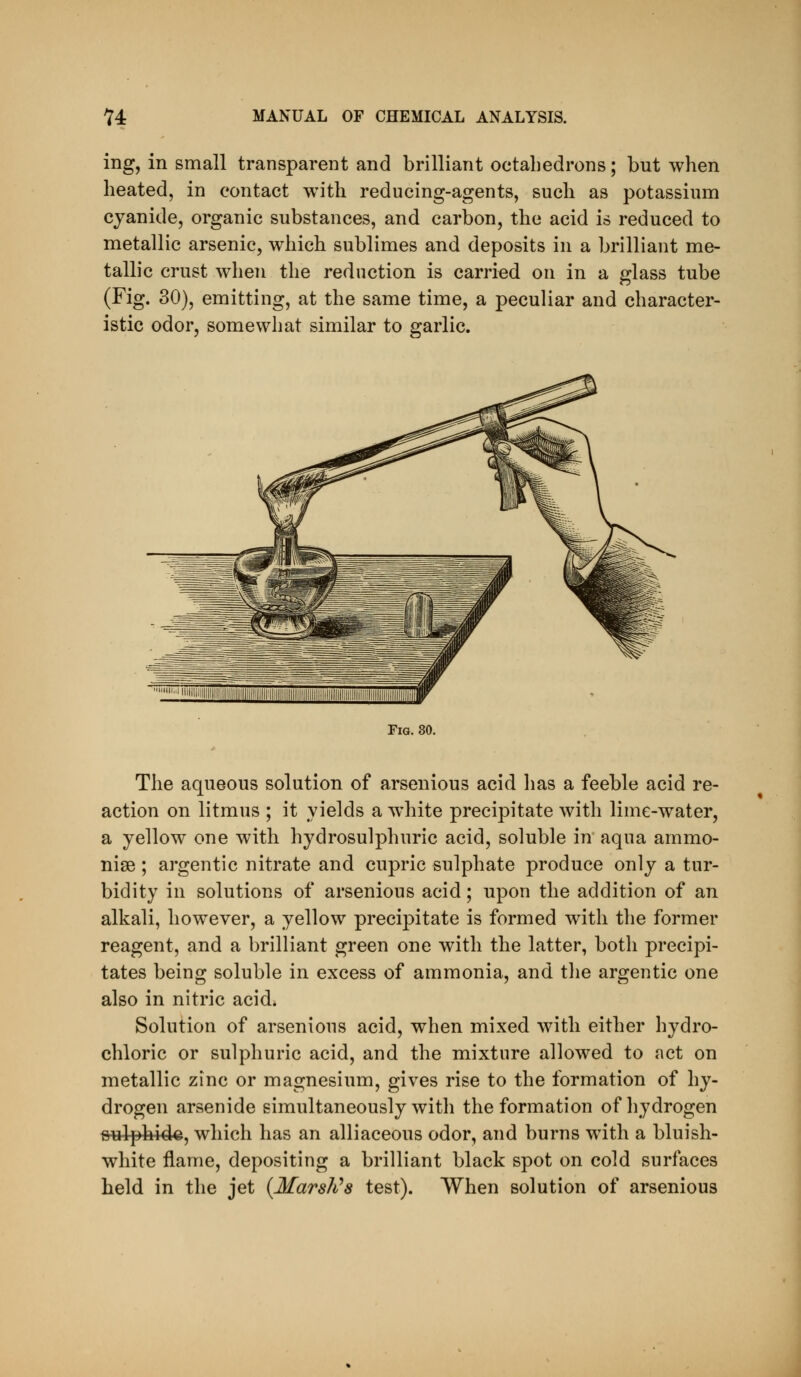 ing, in small transparent and brilliant octahedrons; but when heated, in contact with reducing-agents, such as potassium cyanide, organic substances, and carbon, the acid is reduced to metallic arsenic, which sublimes and deposits in a brilliant me- tallic crust when the reduction is carried on in a glass tube (Fig. 30), emitting, at the same time, a peculiar and character- istic odor, somewhat similar to garlic. Fig. 80. The aqueous solution of arsenious acid has a feeble acid re- action on litmus ; it yields a white precipitate with lime-water, a yellow one with hydrosulphuric acid, soluble in aqua ammo- nise; argentic nitrate and cupric sulphate produce only a tur- bidity in solutions of arsenious acid; upon the addition of an alkali, however, a yellow precipitate is formed with the former reagent, and a brilliant green one with the latter, both precipi- tates being soluble in excess of ammonia, and the argentic one also in nitric acid. Solution of arsenious acid, when mixed with either hydro- chloric or sulphuric acid, and the mixture allowed to act on metallic zinc or magnesium, gives rise to the formation of hy- drogen arsenide simultaneously with the formation of hydrogen fiulphidQ, which has an alliaceous odor, and burns wdth a bluish- white flame, depositing a brilliant black spot on cold surfaces held in the jet {Marshes test). When solution of arsenious