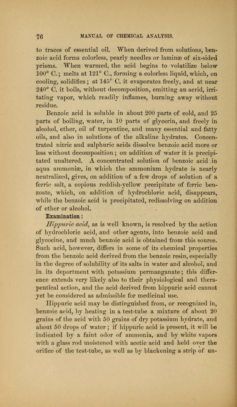 to traces of essential oil. When derived from solutions, ben- zoic? acid forms colorless, pearly needles or laminae of six-sided prisms. When warmed, the acid begins to volatilize below 100° C.; melts at 121° C, forming a colorless liquid, which, on cooling, solidities ; at 145*^ C. it evaporates freely, and at near 240° C. it boils, without decomposition, emitting an acrid, irri- tating vapor, which readily inflames, burning away without residue. Benzoic acid is soluble in about 200 parts of cold, and 25 parts of boiling, water, in 10 parts of glycerin, and freely in alcohol, ether, oil of turpentine, and many essential and fatty oils, and also in solutions of the alkaline hydrates. Concen- trated nitric and sulphuric acids dissolve benzoic acid more or less without decomposition; on addition of water it is precipi- tated unaltered. A concentrated solution of benzoic acid in aqua ammonise, in which the ammonium hydrate is nearly neutralized, gives, on addition of a few drops of solution of a ferric salt, a copious reddish-yellow precipitate of ferric ben- zoate, which, on addition of hydrochloric acid, disappears, while the benzoic acid is precipitated, redissolving on addition of ether or alcohol. Examination: HijppuriG acid, as is well known, is resolved by the action of hydrochloric acid, and other agents, into benzoic acid and glycocine, and much benzoic acid is obtained from this source. Such acid, however, differs in some of its chemical properties from the benzoic acid derived from the benzoic resin, especially in the degree of solubility of its salts in water and alcohol, and in its deportment with potassium permanganate; this differ- ence extends very likely also to their physiological and thera- peutical action, and the acid derived from hippuric acid cannot yet be considered as admissible for medicinal use. Hippuric acid may be distinguished from, or recognized in, benzoic acid, by heating in a test-tube a mixture of about 20 grains of the acid with 50 grains of dry potassium hydrate, and. about 50 drops of water; if hippuric acid is present, it will be indicated by a faint odor of ammonia, and by white vapors with a glass rod moistened with acetic acid and held over the oritice of the test-tube, as well as by blackening a strip of un-