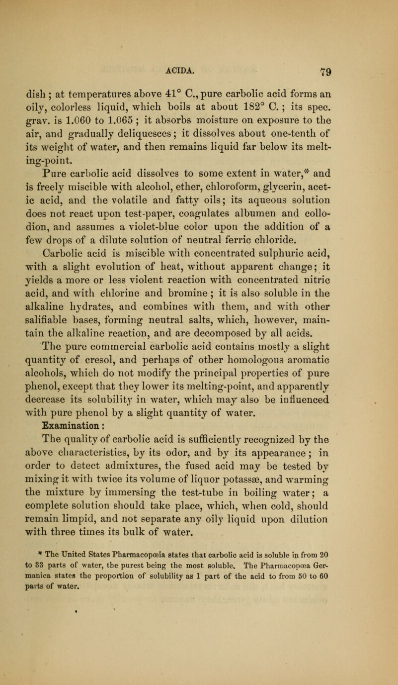 disli; at temperatures above 41° C, pure carbolic acid forms an oily, colorless liquid, which boils at about 182° C. ; its spec, grav. is 1.060 to 1.065 ; it absorbs moisture on exposure to the air, and gradually deliquesces; it dissolves about one-tenth of its weight of water, and then remains liquid far below its melt- ing-point. Pure carbolic acid dissolves to some extent in water,^ and is freely miscible with alcohol, ether, chloroform, glycerin, acet- ic acid, and the volatile and fatty oils; its aqueous solution does not react upon test-paper, coagulates albumen and collo- dion, and assumes a violet-blue color upon the addition of a few drops of a dilute solution of neutral ferric chloride. Carbolic acid is miscible with concentrated sulphuric acid, with a slight evolution of heat, without apparent change; it yields a more or less violent reaction with concentrated nitric acid, and with chlorine and bromine ; it is also soluble in the alkaline hydrates, and combines with them, and with other salifiable bases, forming neutral salts, which, however, main- tain the alkaline reaction, and are decomposed by all acids. The pure commercial carbolic acid contains mostly a slight quantity of cresol, and perhaps of other homologous aromatic alcohols, which do not modify the principal properties of pure phenol, except that they lower its melting-point, and apparently decrease its solubility in water, which may also be influenced with pure phenol by a slight quantity of water. Examination: The quality of carbolic acid is suflSciently recognized by the above characteristics, by its odor, and by its appearance; in order to detect admixtures, the fused acid may be tested by mixing it with twice its volume of liquor potassse, and warming the mixture by immersing the test-tube in boiling water; a complete solution should take place, which, when cold, should remain limpid, and not separate any oily liquid upon dilution with three times its bulk of water. * The United States Pharmacopoeia states that carbolic acid is soluble in from 20 to 33 parts of water, the purest being the most soluble* The Pharmacopoea Ger- manica states the proportion of solubility as 1 part of the acid to from 50 to 60 parts of water.