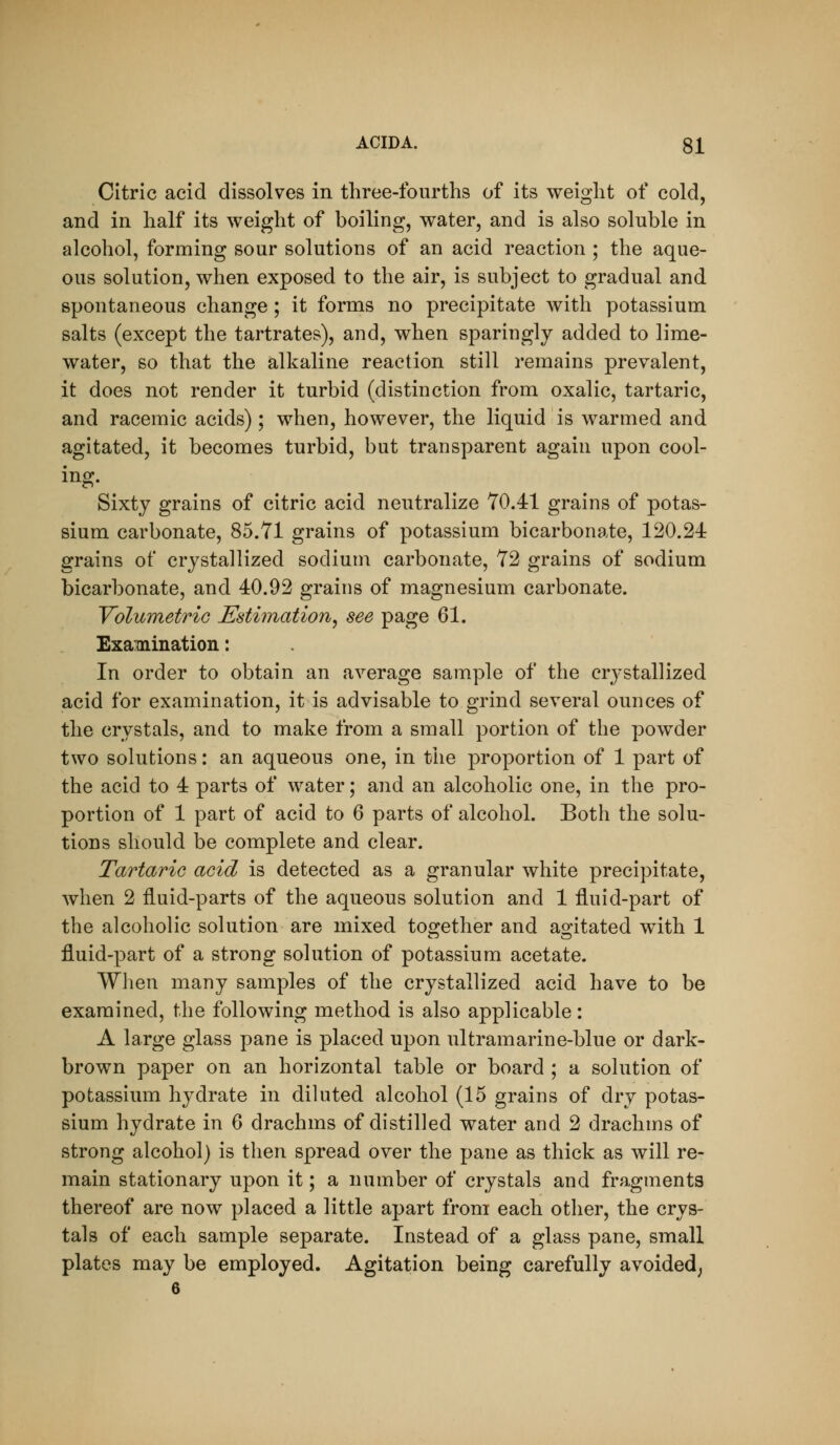 Citric acid dissolves in three-fourths of its weight of cold, and in half its weight of boiling, water, and is also soluble in alcohol, forming sour solutions of an acid reaction ; the aque- ous solution, when exposed to the air, is subject to gradual and spontaneous change; it forms no precipitate with potassium salts (except the tartrates), and, when sparingly added to lime- water, so that the alkaline reaction still remains prevalent, it does not render it turbid (distinction from oxalic, tartaric, and racemic acids) ; when, however, the liquid is warmed and agitated, it becomes turbid, but transparent again upon cool- ing. Sixty grains of citric acid neutralize 70.41 grains of potas- sium carbonate, 85.71 grains of potassium bicarbonate, 120.24 grains of crystallized sodium carbonate, 72 grains of sodium bicarbonate, and 40.92 grains of magnesium carbonate. Yolumetrio Estimation^ see page 61. Examination: In order to obtain an average sample of the crystallized acid for examination, it is advisable to grind several ounces of the crystals, and to make from a small portion of the powder two solutions: an aqueous one, in the proportion of 1 part of the acid to 4 parts of water; and an alcoholic one, in the pro- portion of 1 part of acid to 6 parts of alcohol. Both the solu- tions should be complete and clear. Tartaric acid is detected as a granular white precipitate, when 2 fluid-parts of the aqueous solution and 1 fluid-part of the alcoholic solution are mixed to2:ether and ao-itated with 1 fluid-part of a strong solution of potassium acetate. When many samples of the crystallized acid have to be examined, the following method is also applicable : A large glass pane is placed upon ultramarine-blue or dark- brown paper on an horizontal table or board ; a solution of potassium hydrate in diluted alcohol (15 grains of dry potas- sium hydrate in 6 drachms of distilled water and 2 drachms of strong alcohol) is then spread over the pane as thick as will re- main stationary upon it; a number of crystals and fragments thereof are now placed a little apart from each other, the crys- tals of each sample separate. Instead of a glass pane, small plates may be employed. Agitation being carefully avoided;