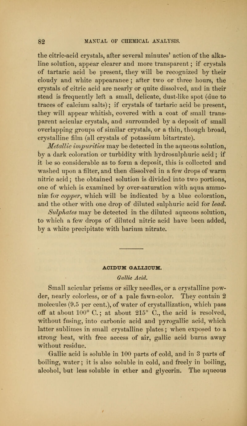 the citric-acid crystals, after several minutes' action of the alka- line solution, appear clearer and more transparent; if crystals of tartaric acid be present, they will be recognized by their cloudy and white appearance ; after two or three hours, the crystals of citric acid are nearly or quite dissolved, and in their stead is frequently left a small, delicate, dust-like spot (due to traces of calcium salts); if crystals of tartaric acid be present, they will appear whitish, covered with a coat of small trans- parent acicular crystals, and surrounded by a deposit of small overlapping groups of similar crystals, or a thin, though broad, crystalline film (all crystals of potassium bitartrate). Metallic irapurities may be detected in the aqueous solution, by a dark coloration or turbidity with hydrosulphuric acid; if it be so considerable as to form a deposit, this is collected and washed upon a filter, and then dissolved in a few drops of warm nitric acid; the obtained solution is divided into two portions, one of which is examined by over-saturation with aqua ammo- nise for copper^ which will be indicated by a blue coloration, and the other with one drop of diluted sulphuric acid for lead. Sulphates may be detected in the diluted aqueous solution, to which a few drops of diluted nitric acid have been added, by a white precipitate with barium nitrate. ACIDUM GAI.LICUM. Gallic Acid, Small acicular prisms or silky needles, or a crystalline pow- der, nearly colorless, or of a pale fawn-color. They contain 2 molecules (9.5 per cent.), of water of crystallization, which pass off at about 100° C.; at about 215° C, the acid is resolved, without fusing, into carbonic acid and pyrogallic acid, which latter sublimes in small crystalline plates; when exposed to a strong heat, with free access of air, gallic acid burns away without residue. Gallic acid is soluble in 100 parts of cold, and in 3 parts of boiling, water; it is also soluble in cold, and freely in boiling, alcohol, but less soluble in ether and glycerin. The aqueous