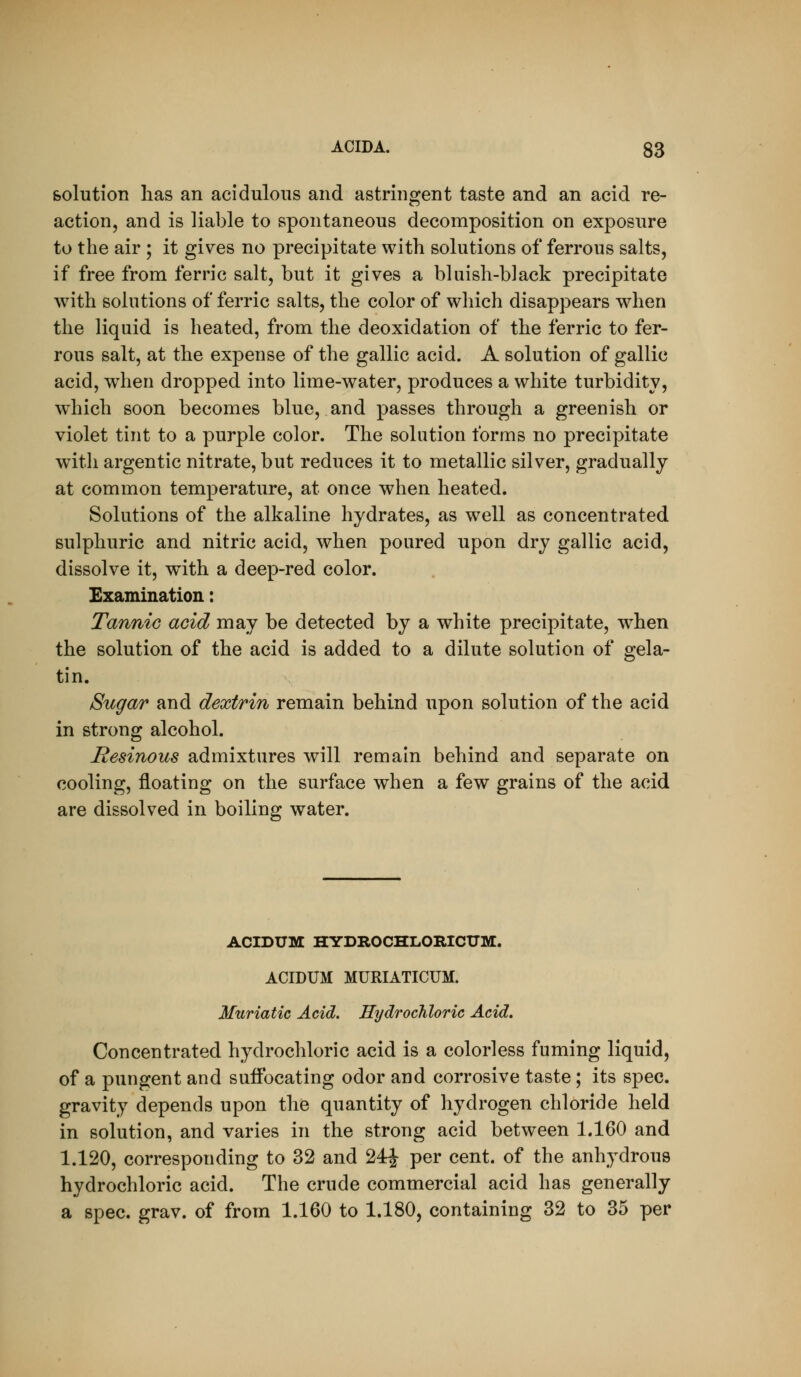solution has an acidulous and astringent taste and an acid re- action, and is liable to spontaneous decomposition on exposure to the air ; it gives no precipitate with solutions of ferrous salts, if free from ferric salt, but it gives a bluish-black precipitate with solutions of ferric salts, the color of which disappears when the liquid is heated, from the deoxidation of the ferric to fer- rous salt, at the expense of the gallic acid. A solution of gallic acid, when dropped into lime-water, produces a white turbidity, which soon becomes blue, and passes through a greenish or violet tint to a purple color. The solution forms no precipitate with argentic nitrate, but reduces it to metallic silver, gradually at common temperature, at once when heated. Solutions of the alkaline hydrates, as well as concentrated sulphuric and nitric acid, when poured upon dry gallic acid, dissolve it, with a deep-red color. Examination: Tannic acid may be detected by a white precipitate, when the solution of the acid is added to a dilute solution of gela- tin. Sugar and dextrin remain behind upon solution of the acid in strong alcohol. Resinous admixtures will remain behind and separate on cooling, floating on the surface when a few grains of the acid are dissolved in boiling water. ACIDUM HYDROCHLORICUM. ACIDUM MURIATICUM. Muriatic Acid. Hydrochloric Acid, Concentrated hydrochloric acid is a colorless fuming liquid, of a pungent and suffocating odor and corrosive taste; its spec, gravity depends upon the quantity of hydrogen chloride held in solution, and varies in the strong acid between 1.160 and 1.120, corresponding to 32 and 24| per cent, of the anhydrous hydrochloric acid. The crude commercial acid has generally a spec. grav. of from 1.160 to 1.180, containing 32 to 35 per