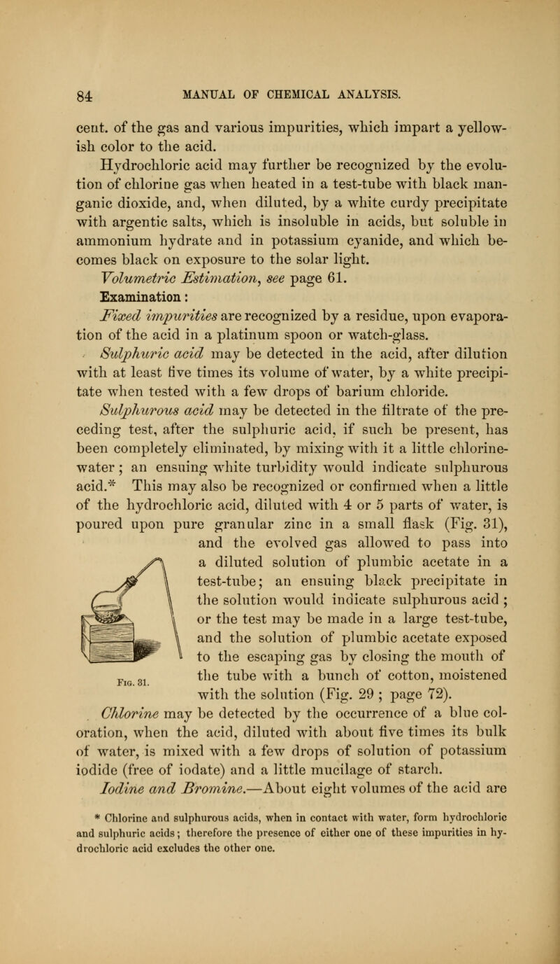 cent, of the gas and various impurities, which impart a yellow- ish color to the acid. Hydrochloric acid may further be recognized by the evolu- tion of chlorine gas when heated in a test-tube with black man- ganic dioxide, and, when diluted, by a white curdy precipitate with argentic salts, which is insoluble in acids, but soluble in ammonium hydrate and in potassium cyanide, and which be- comes black on exposure to the solar light. YolumetriG Esthnatioii^ see page 61. Examination: Fixed i7npuritie8 are recognized by a residue, upon evapora- tion of the acid in a platinum spoon or watch-glass. Sulphuric acid may be detected in the acid, after dilution with at least tive times its volume of water, by a white precipi- tate when tested with a few drops of barium chloride. Sulphurous acid may be detected in the filtrate of the pre- ceding test, after the sulphuric acid, if such be present, has been completely eliminated, by mixing with it a little cblorine- water; an ensuing white turbidity would indicate sulphurous acid.* This may also be recognized or confirmed when a little of the hydrochloric acid, diluted with 4 or 5 parts of v/ater, is poured upon pure granular zinc in a small flask (Fig. 31), and the evolved gas allowed to pass into a diluted solution of plumbic acetate in a test-tube; an ensuing black precipitate in the solution would indicate sulphurous acid ; or the test may be made in a large test-tube, and the solution of plumbic acetate exposed to the escaping gas by closing the mouth of ^ ^, the tube with a bunch of cotton, moistened Fig. 31. ' with the solution (Fig. 29 ; page 72). Chlorine may be detected by the occurrence of a blue col- oration, when the acid, diluted with about five times its bulk of water, is mixed with a few drops of solution of potassium iodide (free of iodate) and a little mucilage of starch. Iodine and Bromine.—About eii>:ht volumes of the acid are * Chlorine and sulphurous acids, when in contact with water, form hydrochloric and sulphuric acids; therefore the presence of either one of these impurities in hy- drochloric acid excludes the other one.