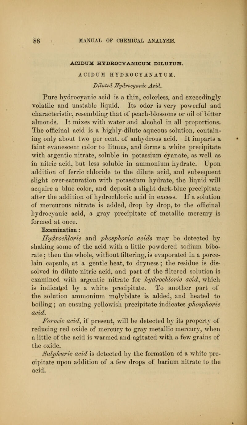 ACIDUM HYDROCYANICUM DILUTUM. ACIDUM HYDROCYANATUM. Diluted Hydrocyanic Acid, Pure hydrocyanic acid is a thin, colorless, and exceedingly volatile and unstable liquid. Its odor is very powerful and characteristic, resembling that of peach-blossoms or oil of bitter almonds. It mixes with water and alcohol in all proportions. The officinal acid is a highly-dilute aqueous solution, contain- ing only about two per cent, of anhydrous acid. It imparts a faint evanescent color to litmus, and forms a white precipitate with argentic nitrate, soluble in potassium cyanate, as well as in nitric acid, but less soluble in ammonium hydrate. Upon addition of ferric chloride to the dilute acid, and subsequent slight over-saturation with potassium hydrate, the liquid will acquire a blue color, and deposit a slight dark-blue precipitate after the addition of hydrochloric acid in excess. If a solution of mercurous nitrate is added, drop by drop, to the officinal hydrocyanic acid, a gray precipitate of metallic mercury is formed at once. Examination: Hydrochloric and phosphoric acids may be detected by shaking some of the acid with a little powdered sodium bibo- rate; then the whole, without filtering, is evaporated in a porce- lain capsule, at a gentle heat, to dryness ; the residue is dis- solved in dilute nitric acid, and part of the filtered solution is examined with argentic nitrate for hydrochloric acid, which is indicated hj a white precipitate. To another part of the solution ammonium molybdate is added, and heated to boiling ; an ensuing yellowish precipitate indicates phosphoric acid. Formic acid, if present, will be detected by its property of reducing red oxide of mercury to gray metallic mercury, when a little of the acid is warmed and agitated with a few grains of the oxide. Sulphuric acid is detected by the formation of a white pre- cipitate upon addition of a few drops of barium nitrate to the acid.