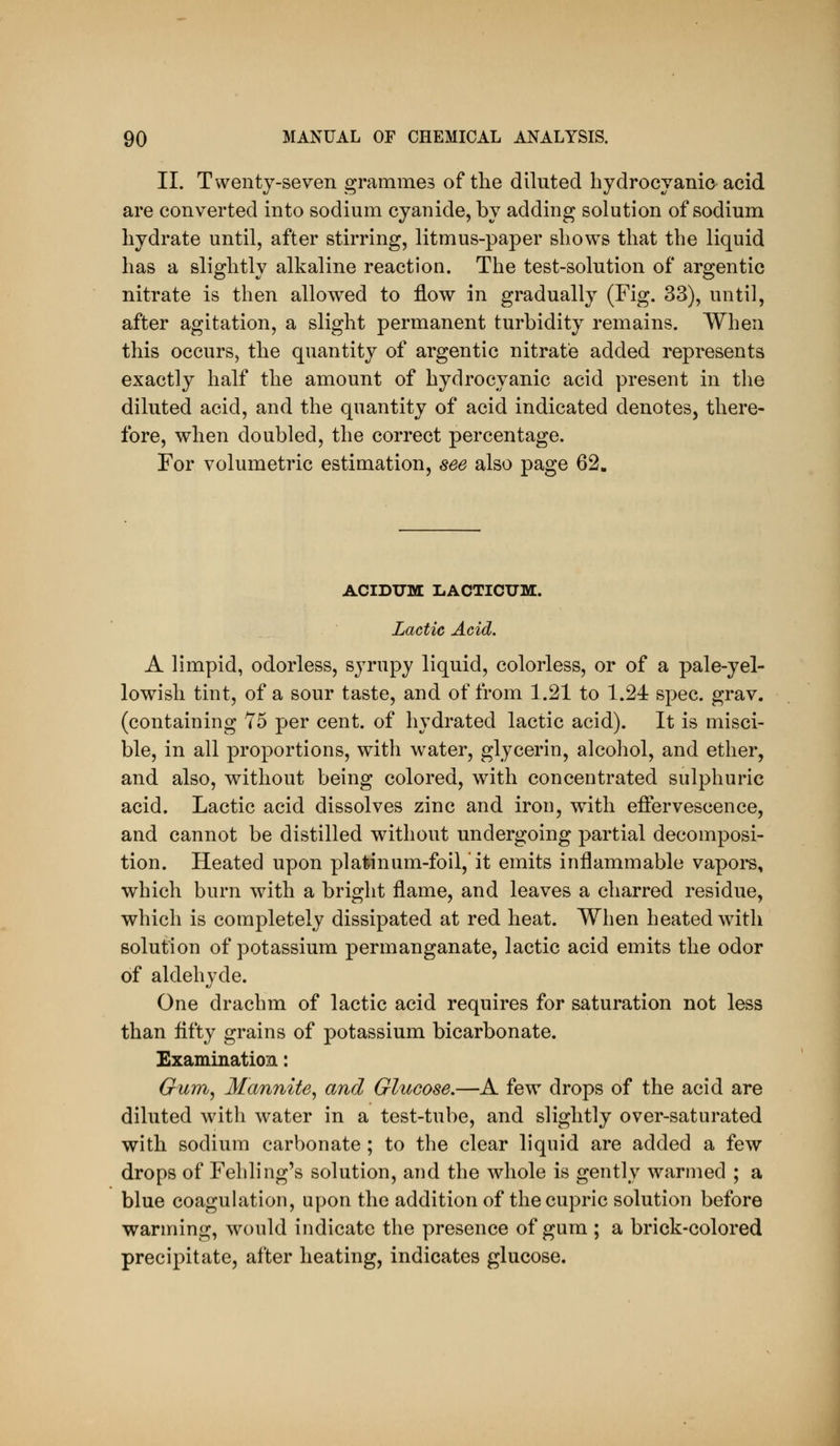 II. Twenty-seven grammes of the diluted hydrocyanic acid are converted into sodium cyanide, by adding solution of sodium hydrate until, after stirring, litmus-paper shows that the liquid has a slightly alkaline reaction. The test-solution of argentic nitrate is then allowed to flow in gradually (Fig. 33), until, after agitation, a slight permanent turbidity remains. When this occurs, the quantity of argentic nitrate added represents exactly half the amount of hydrocyanic acid present in the diluted acid, and the quantity of acid indicated denotes, there- fore, when doubled, the correct percentage. For volumetric estimation, see also page 62. ACIDUM liACTICXJM. Lactic Acid. A limpid, odorless, syrupy liquid, colorless, or of a pale-yel- lowish tint, of a sour taste, and of from 1.21 to 1.24 spec. grav. (containing 75 per cent, of hydrated lactic acid). It is misci- ble, in all proportions, with water, glycerin, alcohol, and ether, and also, without being colored, with concentrated sulphuric acid. Lactic acid dissolves zinc and iron, with effervescence, and cannot be distilled without undergoing partial decomposi- tion. Heated upon platinum-foil, it emits inflammable vapors, which burn with a bright flame, and leaves a charred residue, which is completely dissipated at red heat. When heated with solution of potassium permanganate, lactic acid emits the odor of aldehyde. One drachm of lactic acid requires for saturation not less than flfty grains of potassium bicarbonate. Examination: Gurn^ Mannite^ and Glucose.—A few drops of the acid are diluted with water in a test-tube, and slightly over-saturated with sodium carbonate ; to the clear liquid are added a few drops of Fehling's solution, and the whole is gently warmed ; a blue coagulation, upon the addition of thecupric solution before warming, would indicate the presence of gum ; a brick-colored precipitate, after heating, indicates glucose.