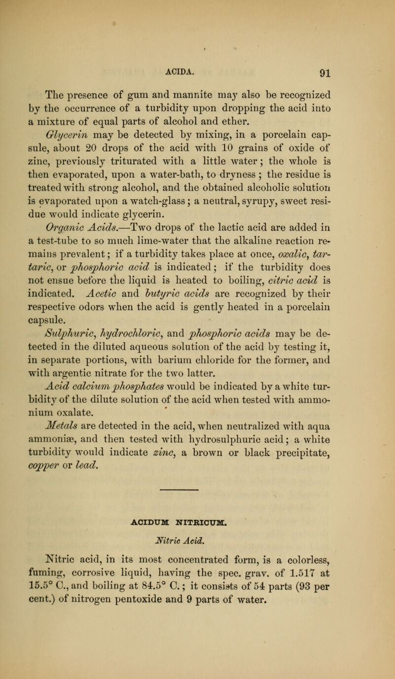The presence of gum and mannite may also be recognized by the occurrence of a turbidity upon dropping the acid into a mixture of equal parts of alcohol and ether. Glycerin may be detected by mixing, in a porcelain cap- sule, about 20 drops of the acid with 10 grains of oxide of zinc, previously triturated with a little water; the whole is then evaporated, upon a water-bath, to dryness ; the residue is treated with strong alcohol, and the obtained alcoholic solution is evaporated upon a watch-glass; a neutral, syrupy, sweet resi- due would indicate glycerin. Organic Acids,—Two drops of the lactic acid are added in a test-tube to so much lime-water that the alkaline reaction re^ maius prevalent; if a turbidity takes place at once, oxalic^ tar- taric^ or phosphoric acid is indicated; if the turbidity does not ensue before the liquid is heated to boiling, citric acid is indicated. Acetic and l)utyric acids are recognized by their respective odors when the acid is gently heated in a porcelain capsule. Sulphuric^ hydrochloric^ and phosphoric acids may be de- tected in the diluted aqueous solution of the acid by testing it, in separate portions, with barium chloride for the former, and with argentic nitrate for the two latter. Acid calcium phosphates would be indicated by a white tur- bidity of the dilute solution of the acid when tested with ammo- nium oxalate. Metals are detected in the acid, when neutralized with aqua ammonige, and then tested with hydrosulphuric acid; a white turbidity would indicate zi7iG, a brown or black precipitate, copper or lead. ACIDUM NITRICXJM. Nitric Acid, Nitric acid, in its most concentrated form, is a colorless, fuming, corrosive liquid, having the spec. grav. of 1.517 at 16.5° C, and boiling at 84.5° C.; it consists of 54 parts (93 per cent.) of nitrogen pentoxide and 9 parts of water.
