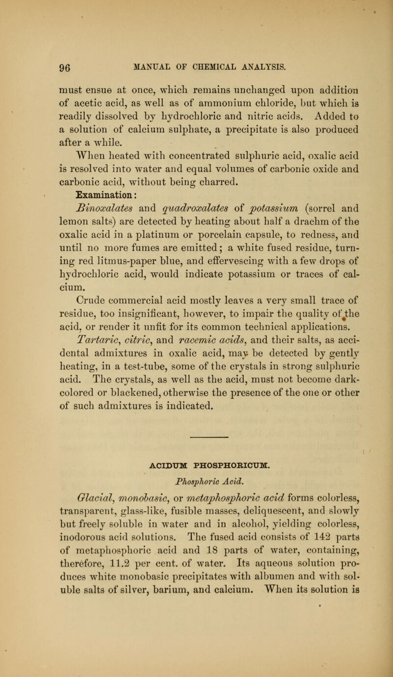 must ensue at once, which remains unchanged upon addition of acetic acid, as well as of ammonium chloride, but which is readily dissolved by hydrochloric and nitric acids. Added to a solution of calcium sulphate, a precipitate is also produced after a while. When heated with concentrated sulphuric acid, oxalic acid is resolved into water and equal volumes of carbonic oxide and carbonic acid, without being charred. Examination: Binoxalates and qitadroxalates of potassium (sorrel and lemon salts) are detected by heating about half a drachm of the oxalic acid in a platinum or porcelain capsule, to redness, and until no more fumes are emitted; a white fused residue, turn- ing red litmus-paper blue, and effervescing with a few drops of hydrochloric acid, would indicate potassium or traces of cal- cium. Crude commercial acid mostly leaves a very small trace of residue, too insignificant, however, to impair the quality ot* the acid, or render it unfit for its common technical applications. Tartaric^ citric^ and racemio acids, and their salts, as acci- dental admixtures in oxalic acid, may be detected by gently heating, in a test-tube, some of the crystals in strong sulphuric acid. The crystals, as well as the acid, must not become dark- colored or blackened, otherwise the presence of the one or other of such admixtures is indicated. ACIDTJM PHOSPHORICUM. Phosphoric Acid. Glacial^ monobasic^ or metaphosphoric acid forms colorless, transparent, glass-like, fusible masses, deliquescent, and slowly but freely soluble in water and in alcohol, yielding colorless, inodorous acid solutions. The fused acid consists of 142 parts of metaphosphoric acid and 18 parts of water, containing, therefore, 11.2 per cent, of water. Its aqueous solution pro- duces white monobasic precipitates with albumen and with sol- uble salts of silver, barium, and calcium. When its solution is