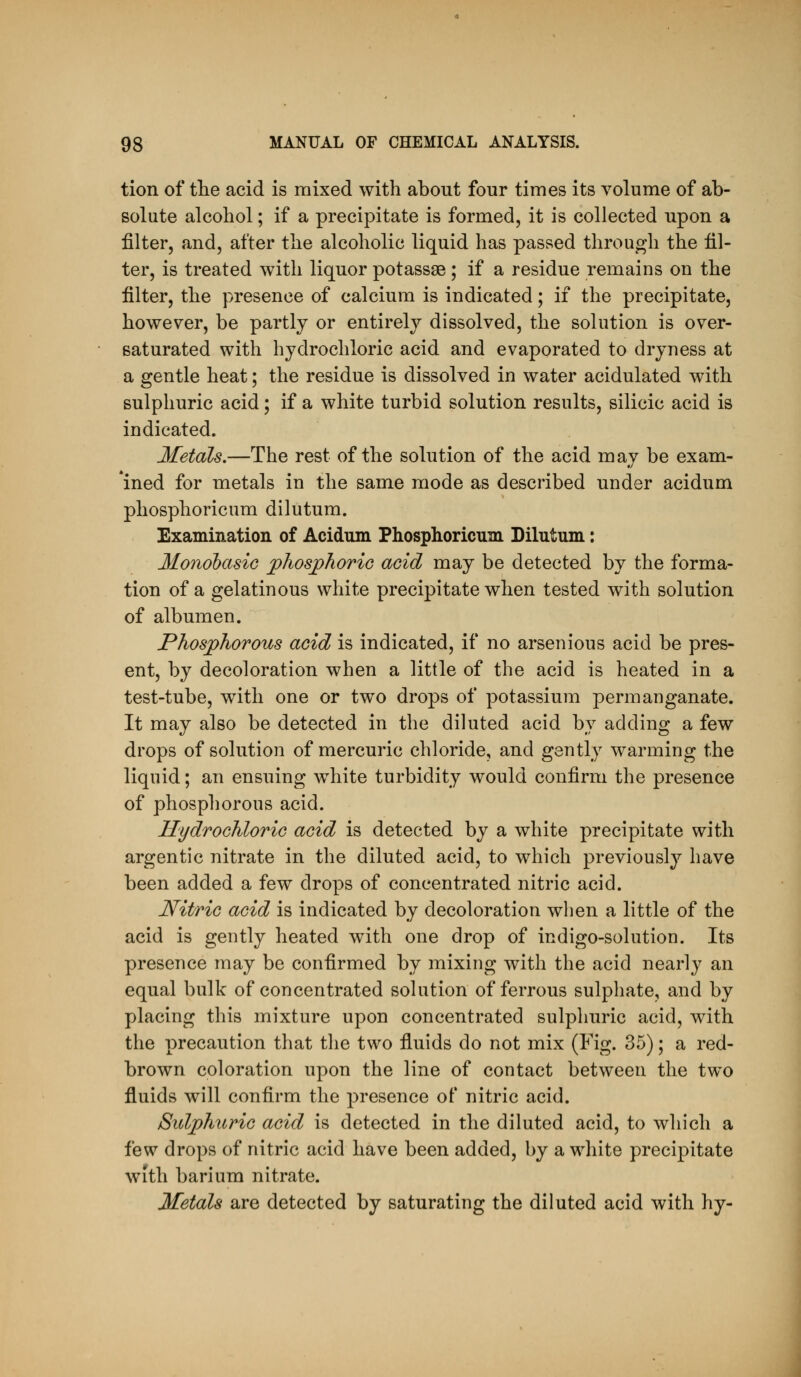 tion of tlie acid is mixed with about four times its volume of ab- solute alcohol; if a precipitate is formed, it is collected upon a filter, and, after the alcoholic liquid has passed through the fil- ter, is treated with liquor potassse; if a residue remains on the filter, the presence of calcium is indicated; if the precipitate, however, be partly or entirely dissolved, the solution is over- saturated with hydrochloric acid and evaporated to dryness at a gentle heat; the residue is dissolved in water acidulated with sulphuric acid; if a white turbid solution results, silicic acid is indicated. Metals.—The rest of the solution of the acid may be exam- *ined for metals in the same mode as described under acidum phosphoricum dilutum. Examination of Acidum Phosphoricum Dilutum: Monobasic phosphoric acid may be detected by the forma- tion of a gelatinous white precipitate when tested with solution of albumen. Phosphorous acid is indicated, if no arsenious acid be pres- ent, by decoloration when a little of the acid is heated in a test-tube, with one or two drops of potassium permanganate. It may also be detected in the diluted acid by adding a few drops of solution of mercuric chloride, and gently warming the liquid; an ensuing white turbidity would confirm the presence of phosphorous acid. HydroGhloric acid is detected by a white precipitate with argentic nitrate in the diluted acid, to which previously have been added a few drops of concentrated nitric acid. Nitric acid is indicated by decoloration when a little of the acid is gently heated with one drop of indigo-solution. Its presence may be confirmed by mixing with the acid nearly an equal bulk of concentrated solution of ferrous sulphate, and by placing this mixture upon concentrated sulphuric acid, with the precaution that the two fluids do not mix (Fig. 35); a red- brown coloration upon the line of contact between the two fluids will confirm the presence of nitric acid. Sulphuric acid is detected in the diluted acid, to which a few drops of nitric acid have been added, by a white precipitate with barium nitrate.