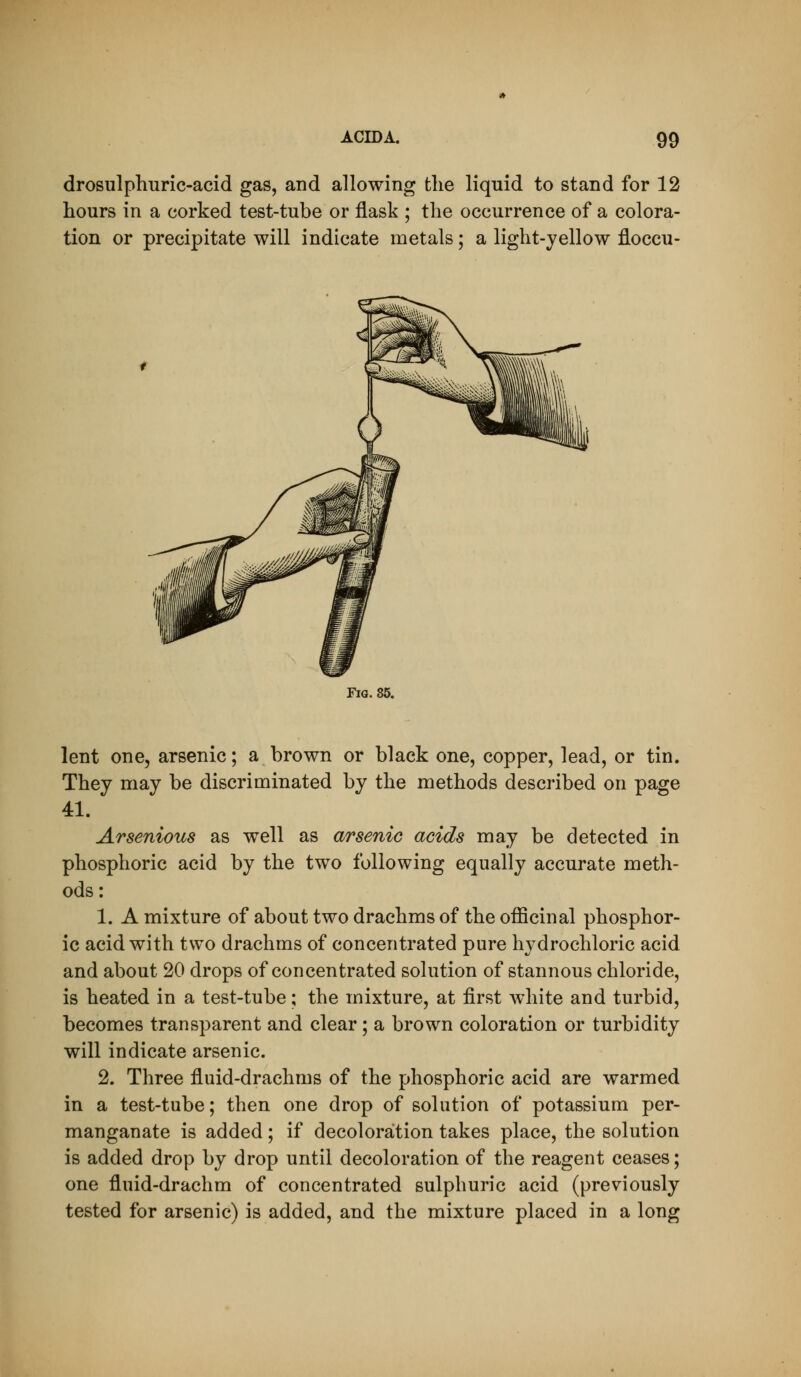 drosulphuric-acid gas, and allowing the liquid to stand for 12 hours in a corked test-tube or flask ; the occurrence of a colora- tion or precipitate will indicate metals; a light-yellow floccu- FiQ. 85. lent one, arsenic; a brown or black one, copper, lead, or tin. They may be discriminated by the methods described on page 41. Arsenious as well as arsenic acids may be detected in phosphoric acid by the two following equally accurate meth- ods: 1. A mixture of about two drachms of the officinal phosphor- ic acid with two drachms of concentrated pure hydrochloric acid and about 20 drops of concentrated solution of stannous chloride, is heated in a test-tube; the mixture, at first white and turbid, becomes transparent and clear; a brown coloration or turbidity will indicate arsenic. 2. Three fluid-drachms of the phosphoric acid are warmed in a test-tube; then one drop of solution of potassium per- manganate is added; if decoloration takes place, the solution is added drop by drop until decoloration of the reagent ceases; one fluid-drachm of concentrated sulphuric acid (previously tested for arsenic) is added, and the mixture placed in a long