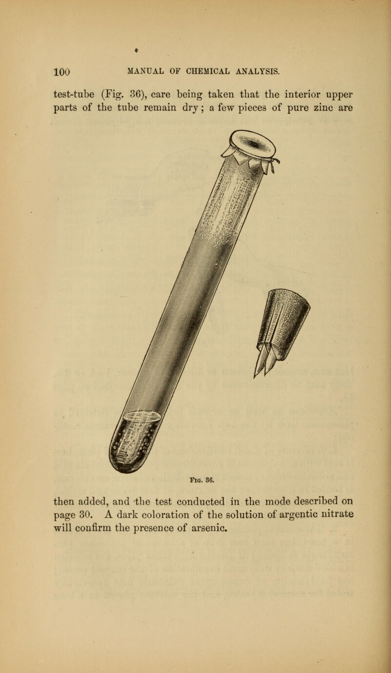 test-tube (Fig. 36), care being taken that the interior upper parts of the tube remain dry; a few pieces of pure zinc are Fig. 86. then added, and the test conducted in the mode described on page 30. A dark coloration of the solution of argentic nitrate will confirm the presence of arsenic.