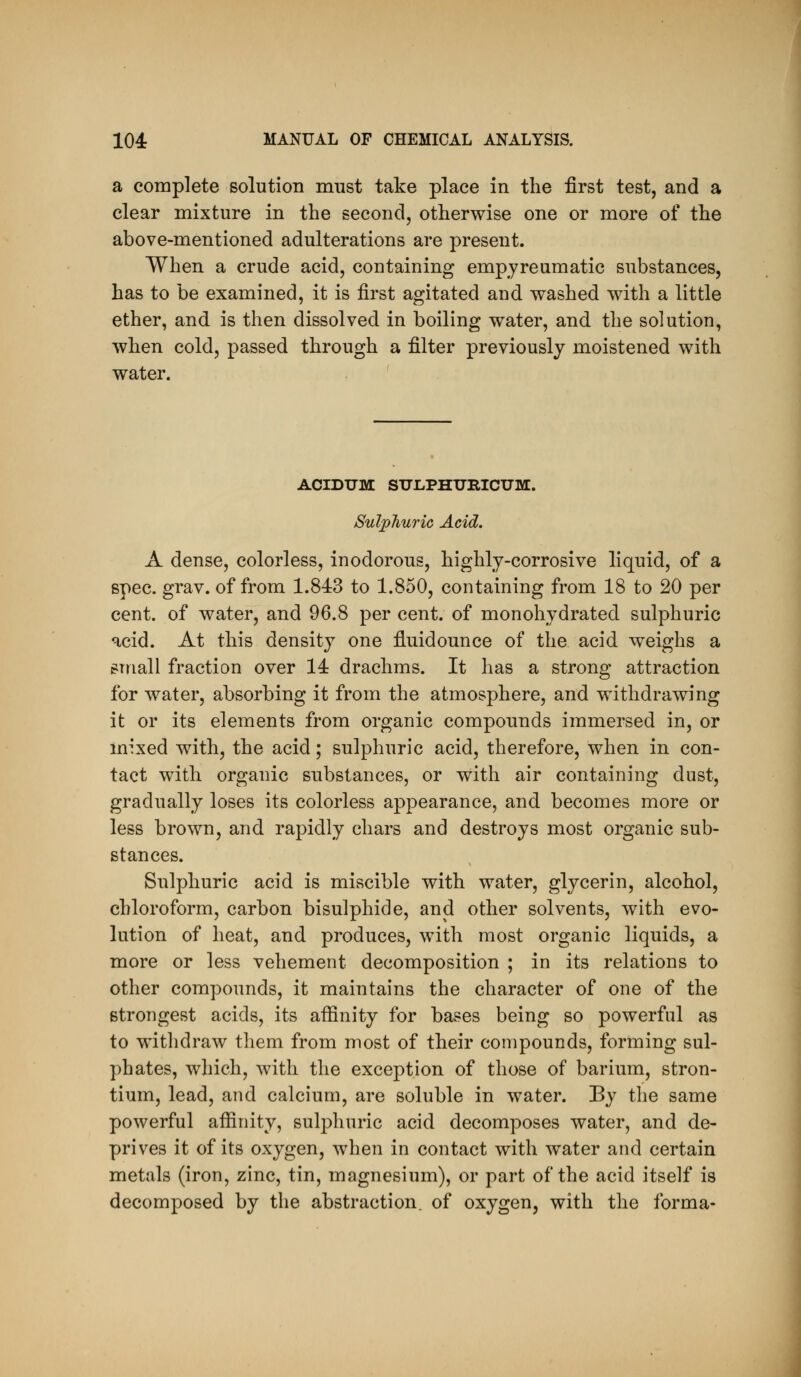 a complete solution must take place in the first test, and a clear mixture in the second, otherwise one or more of the above-mentioned adulterations are present. When a crude acid, containing empyreumatic substances, has to be examined, it is first agitated and washed with a little ether, and is then dissolved in boiling water, and the solution, when cold, passed through a filter previously moistened with water. ACIDUM SnJLPHTJRICUM. Sulphuric Acid. A dense, colorless, inodorous, highly-corrosive liquid, of a spec. grav. of from 1.843 to 1.850, containing from 18 to 20 per cent, of water, and 96.8 per cent, of monohydrated sulphuric acid. At this density one fluidounce of the acid weighs a small fraction over 14 drachms. It has a strong attraction for water, absorbing it from the atmosphere, and withdrawing it or its elements from organic compounds immersed in, or mixed with, the acid; sulphuric acid, therefore, when in con- tact with organic substances, or with air containing dust, gradually loses its colorless appearance, and becomes more or less brown, and rapidly chars and destroys most organic sub- stances. Sulphuric acid is miscible with water, glycerin, alcohol, chloroform, carbon bisulphide, and other solvents, with evo- lution of heat, and produces, with most organic liquids, a more or less vehement decomposition ; in its relations to other compounds, it maintains the character of one of the strongest acids, its affinity for bases being so powerful as to withdraw them from most of their compounds, forming sul- phates, which, with the exception of those of barium, stron- tium, lead, and calcium, are soluble in water. By the same powerful affinity, sulphuric acid decomposes water, and de- prives it of its oxygen, when in contact with water and certain metals (iron, zinc, tin, magnesium), or part of the acid itself is decomposed by the abstraction, of oxygen, with the forma-