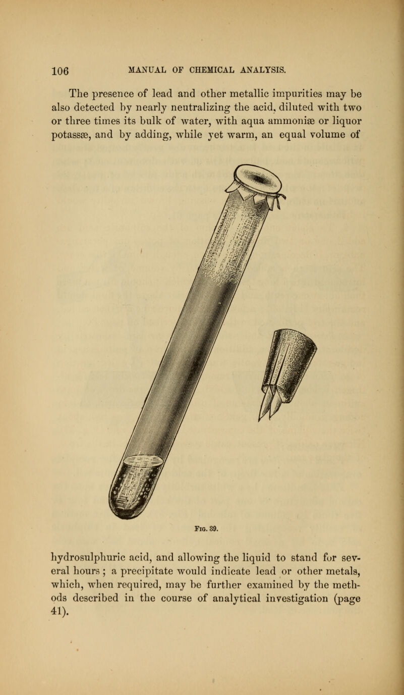 The presence of lead and other metallic impurities may be also detected by nearly neutralizing the acid, diluted with two or three times its bulk of water, with aqua ammonise or liquor potassse, and by adding, while yet warm, an equal volume of Fig. 89. hydrosulphuric acid, and allowing the liquid to stand fur sev- eral hours ; a precij^itate would indicate lead or other metals, which, when required, may be further examined by the meth- ods described in the course of analytical investigation (page 41).