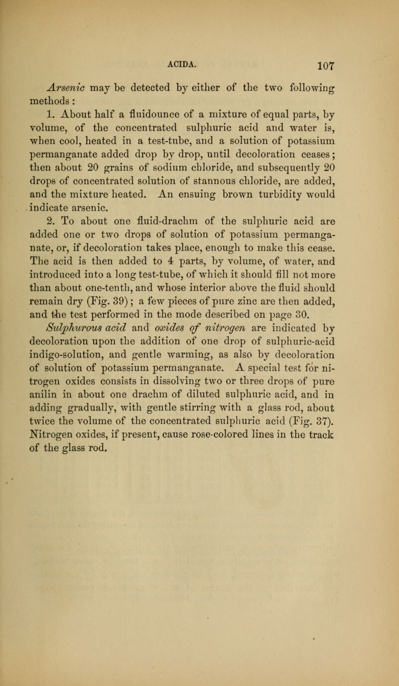 ACID A. 1Q7 Arsenic may be detected by either of the two following methods: 1. About half a fluidounce of a mixture of equal parts, by volume, of the concentrated sulphuric acid and water is, when cool, heated in a test-tube, and a solution of potassium permanganate added drop by drop, until decoloration ceases; then about 20 grains of sodium chloride, and subsequently 20 drops of concentrated solution of stannous chloride, are added, and the mixture heated. An ensuing brown turbidity would indicate arsenic. 2. To about one iluid-drachm of the sulphuric acid are added one or two drops of solution of potassium permanga- nate, or, if decoloration takes place, enough to make this cease. The acid is then added to 4 parts, by volume, of water, and introduced into a long test-tube, of which it should fill not more than about one-tenth, and whose interior above the fluid should remain dry (Fig. 39); a few pieces of pure zinc are then added, and t-he test performed in the mode described on page 30. Sulphurous acid and oxides of nitrogen are indicated by decoloration upon the addition of one drop of sulphuric-acid indigo-solution, and gentle warming, as also by decoloration of solution of potassium permanganate. A special test for ni- trogen oxides consists in dissolving two or three drops of pure anilin in about one drachm of diluted sulphuric acid, and in adding gradually, with gentle stirring with a glass rod, about twice the volume of the concentrated sulphuric acid (Fig. 37). J^itrogen oxides, if present, cause rose-colored lines in the track of the glass rod.