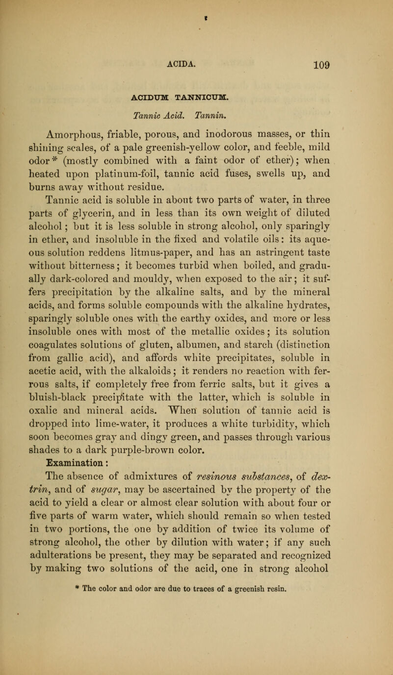 ACIDIJM TANNICUM. Tannic Acid. Tannin, Amorphous, friable, porous, and inodorous masses, or thin shining scales, of a pale greenish-yellow color, and feeble, mild odor* (mostly combined with a faint odor of ether); when heated upon platinum-foil, tannic acid fuses, swells up, and burns awav without residue. Tannic acid is soluble in about two parts of water, in three parts of glycerin, and in less than its own weight of diluted alcohol; but it is less soluble in strong alcohol, only sparingly in ether, and insoluble in the fixed and volatile oils: its aque- ous solution reddens litmus-paper, and has an astringent taste without bitterness; it becomes turbid when boiled, and gradu- ally dark-colored and mouldy, when exposed to the air; it suf- fers precipitation by the alkaline salts, and by the mineral acids, and forms soluble compounds with the alkaline hydrates, sparingly soluble ones with the earthy oxides, and more or less insoluble ones with most of the metallic oxides; its solution coagulates solutions of gluten, albumen, and starch (distinction from gallic acid), and affords white precipitates, soluble in acetic acid, with the alkaloids; it renders no reaction with fer- rous salts, if completely free from ferric salts, but it gives a bluish-black precipitate with the latter, which is soluble in oxalic and mineral acids. When solution of tannic acid is dropped into lime-water, it produces a white turbidity, which soon becomes gray and dingy green, and passes through various shades to a dark purple-brown color. Examination: The absence of admixtures of resinous substances^ of dex- trin^ and of sugar, may be ascertained by the property of the acid to yield a clear or almost clear solution with about four or live parts of warm water, which should remain so when tested in two portions, the one by addition of twice its volume of strong alcohol, the other by dilution with water; if any such adulterations be present, they may be separated and recognized by making two solutions of the acid, one in strong alcohol * The color and odor are due to traces of a greenish resin.