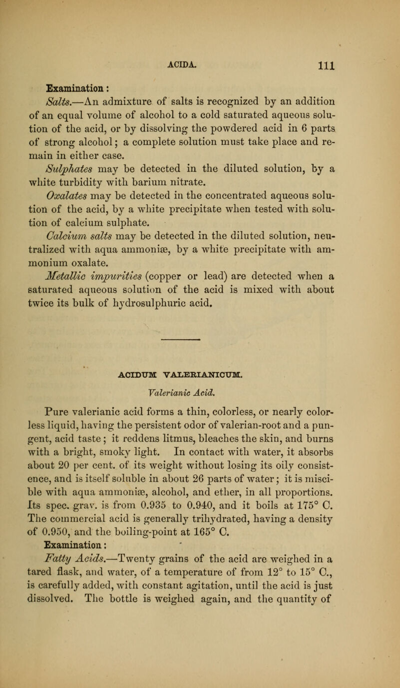 Examination: Salts,—An admixture of salts is recognized by an addition of an equal volume of alcohol to a cold saturated aqueous solu- tion of the acid, or by dissolving the powdered acid in 6 parts of strong alcohol; a complete solution must take place and re- main in either case. Suljphates may be detected in the diluted solution, by a white turbidity with barium nitrate. Oxalates may be detected in the concentrated aqueous solu- tion of the acid, by a white precipitate when tested with solu- tion of calcium sulphate. Calcium salts may be detected in the diluted solution, neu- tralized with aqua ammonias, by a white precipitate with am- monium oxalate. Metallic impurities (copper or lead) are detected when a saturated aqueous solution of the acid is mixed with about twice its bulk of hydrosulphuric acid. ACIDTTM VAIiERIANICTJM. Valerianic Acid, Pure valerianic acid forms a thin, colorless, or nearly color- less liquid, having the persistent odor of valerian-root and a pun- gent, acid taste ; it reddens litmus, bleaches the skin, and burns with a bright, smoky light. In contact with water, it absorbs about 20 per cent, of its weight without losing its oily consist- ence, and is itself soluble in about 26 parts of water; it is misci- ble with aqua ammonige, alcohol, and ether, in all proportions. Its spec. grav. is from 0.935 to 0.940, and it boils at 175° C. The commercial acid is generally trihydrated, having a density of 0.950, and the boiling-point at 165° C. Examination: Fatty Acids,—Twenty grains of the acid are weighed in a tared flask, and water, of a temperature of from 12° to 15° C, is carefully added, with constant agitation, until the acid is just dissolved. The bottle is weighed again, and the quantity of