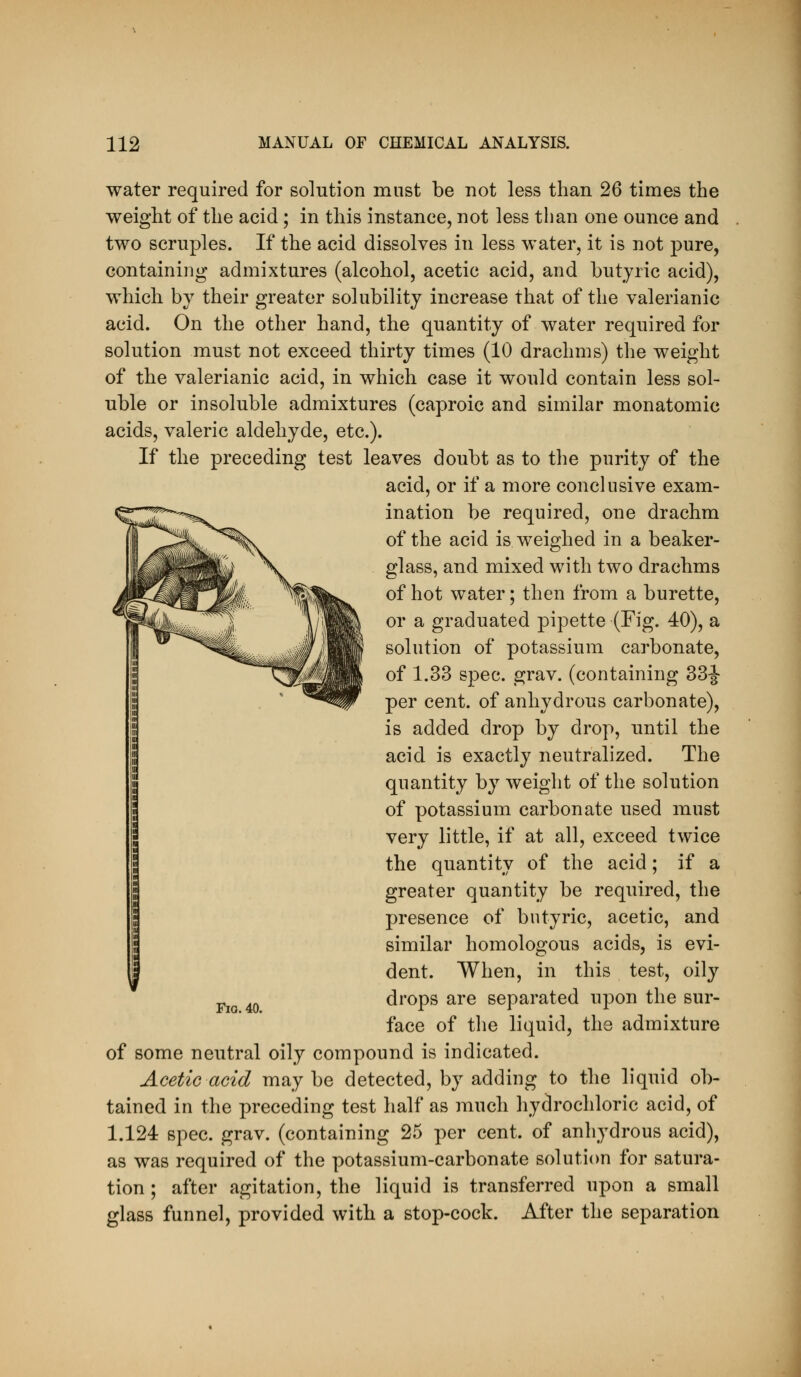 water required for solution must be not less than 26 times the weight of the acid; in this instance, not less than one ounce and two scruples. If the acid dissolves in less water, it is not pure, containing admixtures (alcohol, acetic acid, and butyric acid), which by their greater solubility increase that of the valerianic acid. On the other hand, the quantity of water required for solution must not exceed thirty times (10 drachms) the weight of the valerianic acid, in which case it would contain less sol- uble or insoluble admixtures (caproic and similar monatomic acids, valeric aldehyde, etc.). If the preceding test leaves doubt as to the purity of the acid, or if a more conclusive exam- ination be required, one drachm of the acid is weighed in a beaker- glass, and mixed with two drachms of hot water; then from a burette, or a graduated pipette (Fig. 40), a solution of potassium carbonate, of 1.33 spec. grav. (containing 33|- per cent, of anhydrous carbonate), is added drop by drop, until the acid is exactly neutralized. The quantity by weight of the solution of potassium carbonate used must very little, if at all, exceed twice the quantity of the acid; if a greater quantity be required, the presence of butyric, acetic, and similar homologous acids, is evi- dent. When, in this test, oily drops are separated upon the sur- face of the liquid, the admixture of some neutral oily compound is indicated. Acetic acid maybe detected, by adding to the liquid ob- tained in the preceding test half as much hydrochloric acid, of 1.124 spec. grav. (containing 25 per cent, of anhydrous acid), as was required of the potassium-carbonate solution for satura- tion ; after agitation, the liquid is transferred upon a small glass funnel, provided with a stop-cock. After the separation
