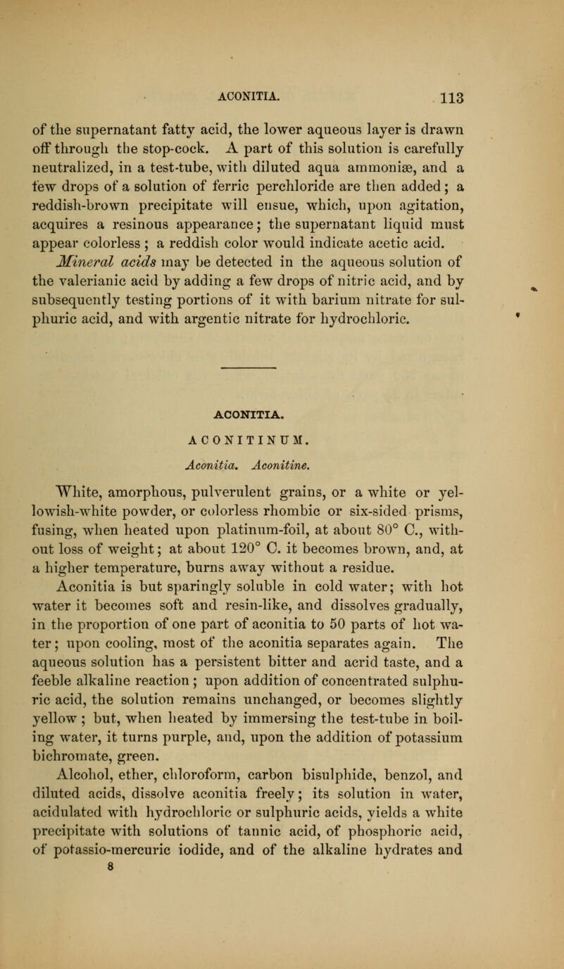 of the supernatant fatty acid, the lower aqueous layer is drawn off through the stop-cock. A part of this sohition is carefully neutralized, in a test-tube, with diluted aqua ammonise, and a few drops of a solution of ferric perchloride are then added; a reddish-brown precipitate will ensue, which, upon agitation, acquires a resinous appearance; the supernatant liquid must appear colorless ; a reddish color would indicate acetic acid. Mineral acids may be detected in the aqueous solution of the valerianic acid by adding a few drops of nitric acid, and by subsequently testing portions of it with barium nitrate for sul- phuric acid, and with argentic nitrate for hydrochloric. ACONITIA. ACONITINUM. Aconitia, Aconitine. White, amorphous, pulverulent grains, or a white or yel- lowish-white powder, or colorless rhombic or six-sided prisms, fusing, when heated upon platinum-foil, at about 80° C, with- out loss of weight; at about 120° C. it becomes brown, and, at a higher temperature, burns away without a residue. Aconitia is but sparingly soluble in cold water; with hot water it becomes soft and resin-like, and dissolves gradually, in the proportion of one part of aconitia to 50 parts of hot wa- ter; upon cooling, most of the aconitia separates again. The aqueous solution has a persistent bitter and acrid taste, and a feeble alkaline reaction ; upon addition of concentrated sulphu- ric acid, the solution remains unchanged, or becomes slightly yellow ; but, when heated by immersing the test-tube in boil- ing water, it turns purple, and, upon the addition of potassium bichromate, green. Alcohol, ether, chloroform, carbon bisulphide, benzol, and diluted acids, dissolve aconitia freely; its solution in water, acidulated with hydrochloric or sulphuric acids, yields a white precipitate with solutions of tannic acid, of phosphoric acid, of potassio-mercuric iodide, and of the alkaline hydrates and 8