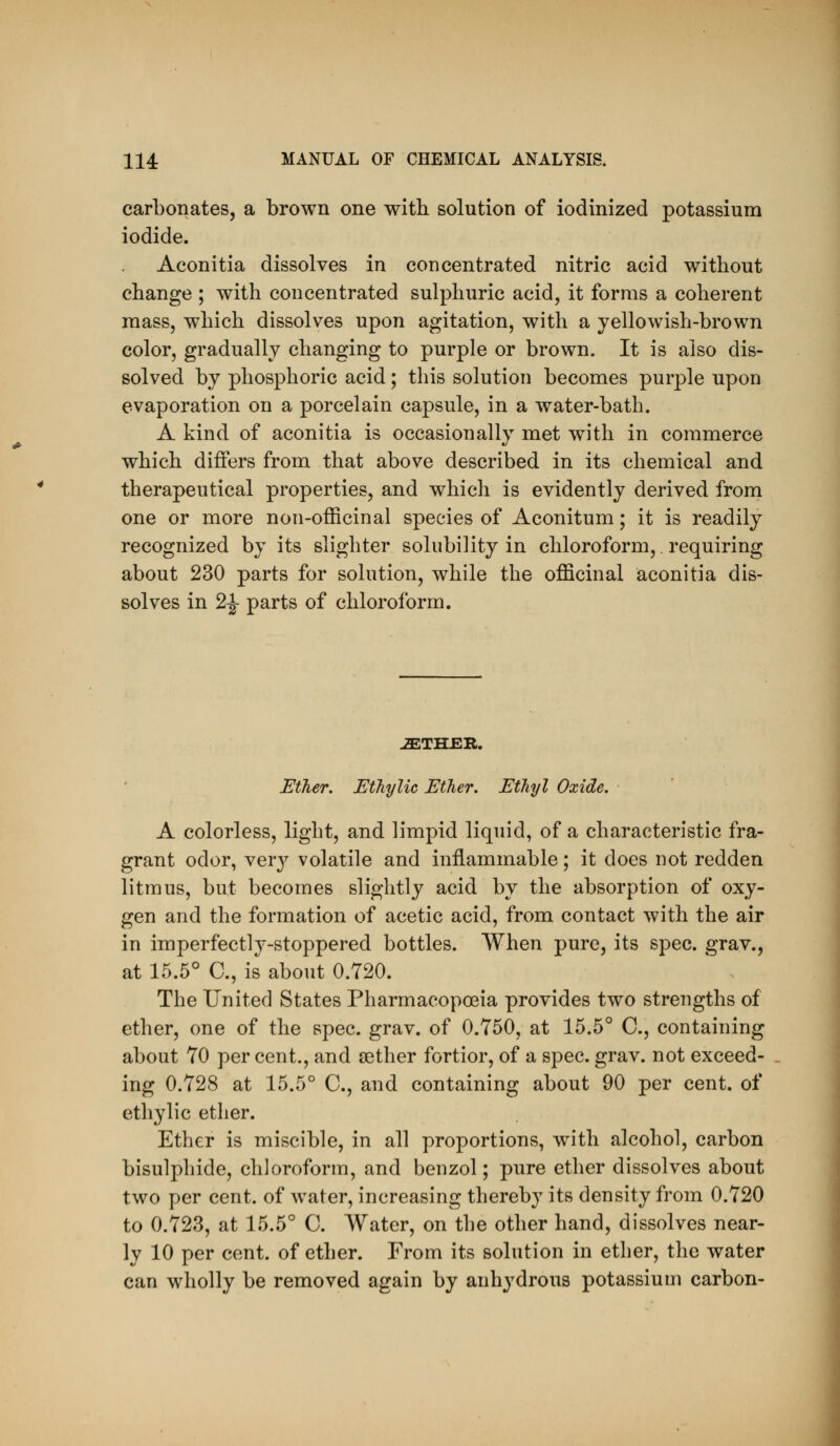 carbonates, a brown one with solution of iodinized potassium iodide. Aconitia dissolves in concentrated nitric acid without change ; with concentrated sulphuric acid, it forms a coherent mass, which dissolves upon agitation, with a yellowish-brown color, gradually changing to purple or brown. It is also dis- solved by phosphoric acid; this solution becomes purple upon evaporation on a porcelain capsule, in a water-bath. A kind of aconitia is occasionally met with in commerce which differs from that above described in its chemical and therapeutical properties, and which is evidently derived from one or more non-officinal species of Aconitum; it is readily recognized by its slighter solubility in chloroform,. requiring about 230 parts for solution, while the officinal aconitia dis- solves in 2^ parts of chloroform. iETHER. Ether. EtTiylic Ether. Ethyl Oxide. A colorless, light, and limpid liquid, of a characteristic fra- grant odor, verj^ volatile and inflammable; it does not redden litmus, but becomes slightly acid by the absorption of oxy- gen and the formation of acetic acid, from contact with the air in imperfectly-stoppered bottles. When pure, its spec, grav., at 15.5° C, is about 0.720. The United States Pharmacopoeia provides two strengths of ether, one of the spec. grav. of 0.750, at 15.5° C, containing about 70 per cent., and aether fortior, of a spec. grav. not exceed- ing 0.728 at 15.5° C, and containing about 90 per cent, of ethylic ether. Ether is miscible, in all proportions, with alcohol, carbon bisulphide, chloroform, and benzol; pure ether dissolves about two per cent, of water, increasing thereby its density from 0.720 to 0.723, at 15.5° C. Water, on the other hand, dissolves near- ly 10 per cent, of ether. From its solution in ether, the water can wholly be removed again by anhydrous potassium carbon-