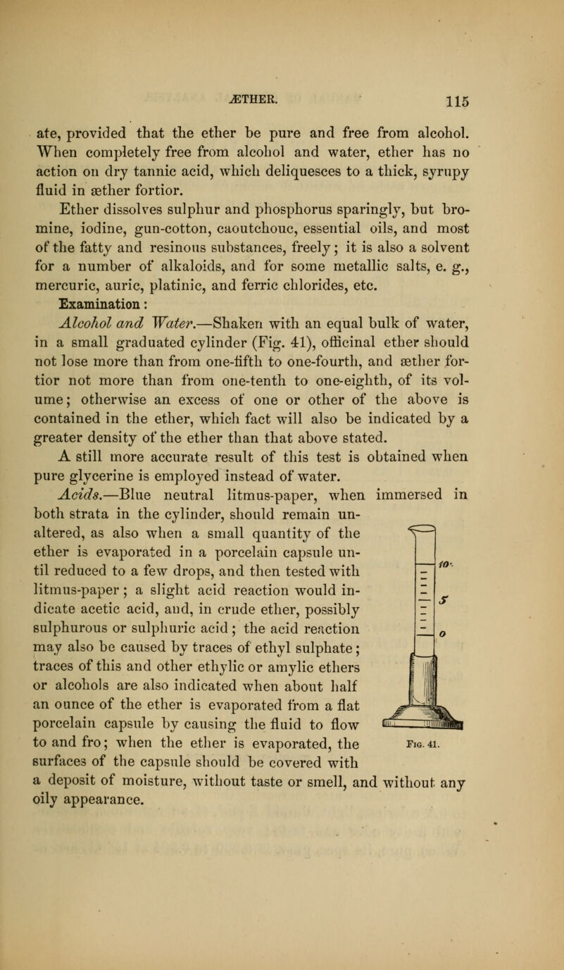 ate, provided that the ether be pure and free from alcohol. When completely free from alcohol and water, ether has no action on dry tannic acid, which deliquesces to a thick, syrupy fluid in aether fortior. Ether dissolves sulphur and phosphorus sparingly, but bro- mine, iodine, gun-cotton, caoutchouc, essential oils, and most of the fatty and resinous substances, freely; it is also a solvent for a number of alkaloids, and for some metallic salts, e. g., mercuric, auric, platinic, and ferric chlorides, etc. Examination: Alcohol and Water,—Shaken with an equal bulk of water, in a small graduated cylinder (Fig. 41), officinal ether should not lose more than from one-iifth to one-fourth, and aether for- tior not more than from one-tenth to one-eighth, of its vol- ume; otherwise an excess of one or other of the above is contained in the ether, which fact will also be indicated by a greater density of the ether than that above stated. A still more accurate result of this test is obtained when pure glycerine is employed instead of water. Acids,—Bhie neutral litmus-paper, when immersed in both strata in the cylinder, should remain un- altered, as also when a small quantity of the ether is evaporated in a porcelain capsule un- til reduced to a few drops, and then tested with litmus-paper; a slight acid reaction would in- dicate acetic acid, and, in crude ether, possibly sulphurous or sulphuric acid ; the acid reaction may also be caused by traces of ethyl sulphate; traces of this and other ethylic or amylic ethers or alcohols are also indicated when about half an ounce of the ether is evaporated from a flat porcelain capsule by causing the fluid to flow surfaces of the capsule should be covered with a deposit of moisture, without taste or smell, and without any oily appearance.
