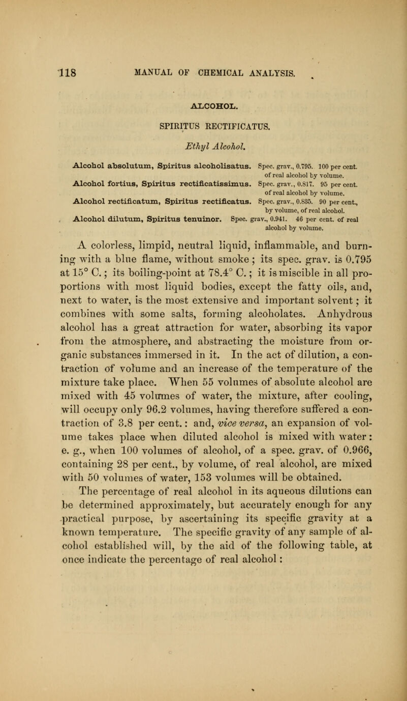 ALCOHOL. SPIRITUS RECTIFICATUS. Ethyl Alcohol, Alcohol absolutum, Spiritus alcoholisatus. Spec, grav., 0.795. 100 per cent. of real alcohol by volume. Alcohol fortius, Spiritus rectificatissimus. Spec, grav., O.SIT. 95 per cent. of real alcohol by volume. Alcohol rectificatum, Spiritus rectificatus. Spec, grav., 0.835. 90 per cent., by volume, of real alcohol. Alcohol dilutum, Spiritus tenuinor. Spec, grav., 0.941. 46 per cent, of real alcohol by volume. A colorless, limpid, neutral liquid, inflammable, and burn- ing with a blue flame, without smoke ; its spec. grav. is 0.795 at 15° C.; its boiling-point at 78.4° C.; it is miscible in all pro- portions with most liquid bodies, except the fatty oils, and, next to water, is the most extensive and important solvent; it combines with some salts, forming alcoholates. Anhydrous alcohol has a great attraction for water, absorbing its vapor from the atmosphere, and abstracting the moisture from or- ganic substances immersed in it. In the act of dilution, a con- traction of volume and an increase of the temperature of the mixture take place. When 55 volumes of absolute alcohol are mixed with 45 volumes of water, the mixture, after cooling, will occupy only 96.2 volumes, having therefore suffered a con- traction of 3.8 per cent.: and, vice versa, an expansion of vol- ume takes place when diluted alcohol is mixed with water: e. g., when 100 volumes of alcohol, of a spec. grav. of 0.966, containing 28 per cent., by volume, of real alcohol, are mixed with 50 volumes of water, 153 volumes will be obtained. The percentage of real alcohol in its aqueous dilutions can be determined approximately, but accurately enough for any -practical purpose, by ascertaining its specific gravity at a known temperature. The specific gravity of any sample of al- cohol established will, by the aid of the following table, at once indicate the percentage of real alcohol: