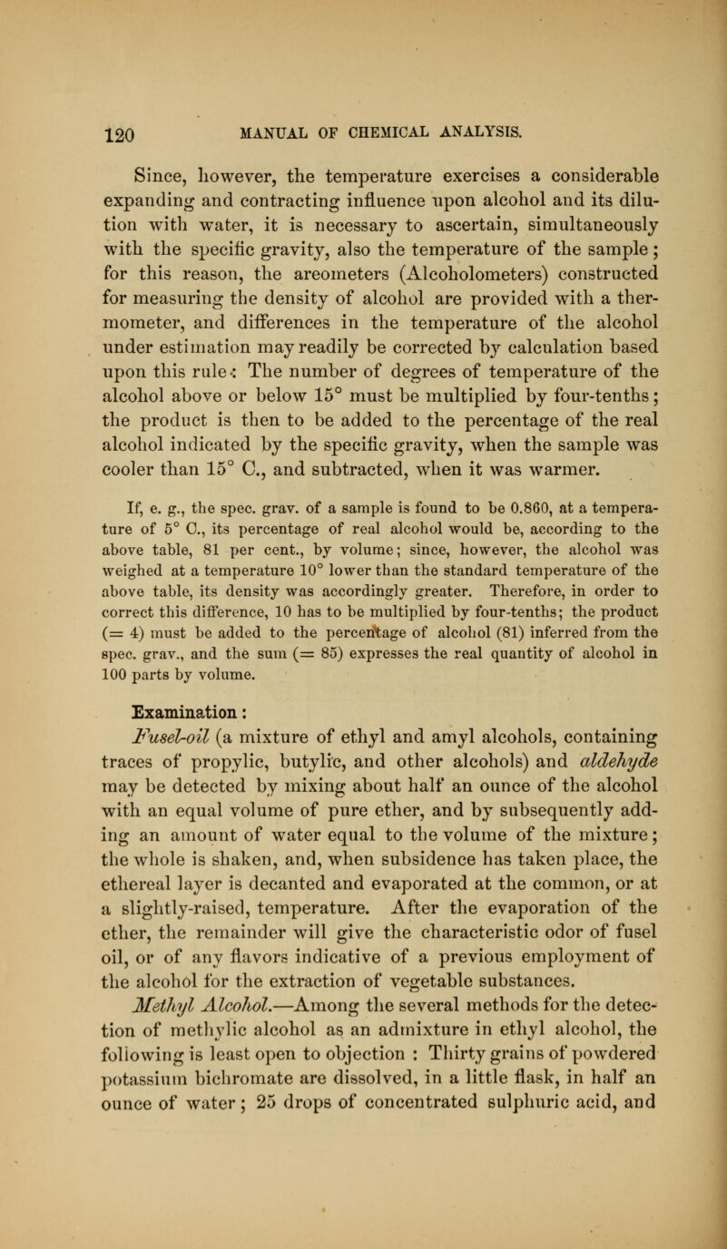 Since, liowever, the temperature exercises a considerable expanding and contracting influence npon alcohol and its dilu- tion with water, it is necessary to ascertain, simultaneously with the specific gravity, also the temperature of the sample; for this reason, the areometers (Alcoholometers) constructed for measuring the density of alcohol are provided with a ther- mometer, and differences in the temperature of the alcohol under estimation may readily be corrected by calculation based upon this rule-: The number of degrees of temperature of the alcohol above or below 15° must be multiplied by four-tenths; the product is then to be added to the percentage of the real alcohol indicated by the specific gravity, when the sample was cooler than 15° C, and subtracted, when it was warmer. If, e. g., the spec. grav. of a sample is found to be 0.860, at a tempera- ture of 5° C, its percentage of real alcohol would be, according to the above table, 81 per cent., by volume; since, however, the alcohol was weighed at a temperature lO*' lower than the standard temperature of the above table, its density was accordingly greater. Therefore, in order to correct this difference, 10 has to be multiplied by four-tenths; the product (= 4) must be added to the percentage of alcohol (81) inferred from the spec, grav., and the sum (= 85) expresses the real quantity of alcohol in 100 parts by volume. Examination: Fusel-oil (a mixture of ethyl and amyl alcohols, containing traces of propylic, butylic, and other alcohols) and aldehyde may be detected by mixing about half an ounce of the alcohol with an equal volume of pure ether, and by subsequently add- ing an amount of water equal to the volume of the mixture; the whole is shaken, and, when subsidence has taken place, the ethereal layer is decanted and evaporated at the common, or at a slightly-raised, temperature. After the evaporation of the ether, the remainder will give the characteristic odor of fusel oil, or of any flavors indicative of a previous employment of the alcohol for the extraction of vegetable substances. Methyl Alcohol.—Among the several methods for the detec- tion of methylic alcohol as an admixture in ethyl alcohol, the following is least open to objection : Thirty grains of powdered potassium bichromate are dissolved, in a little flask, in half an ounce of water; 25 drops of concentrated sulphuric acid, and