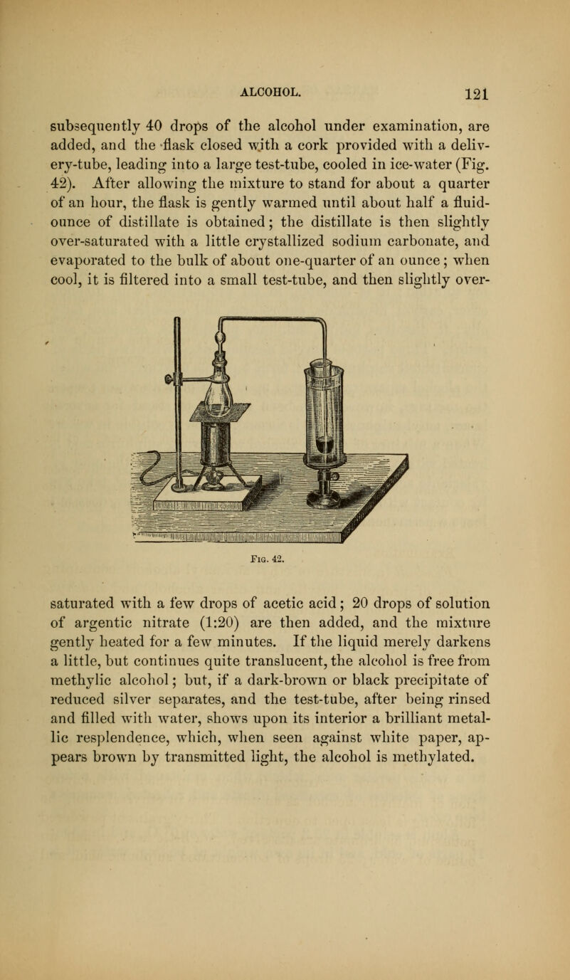 subsequently 40 drops of the alcohol under examination, are added, and the flask closed with a cork provided with a deliv- ery-tube, leading into a large test-tube, cooled in ice-water (Fig. 42). After allowing the mixture to stand for about a quarter of an hour, the flask is gently warmed until about half a fluid- ounce of distillate is obtained; the distillate is then slightly over-saturated with a little crystallized sodium carbonate, and evaporated to the bulk of about one-quarter of an ounce ; when cool, it is filtered into a small test-tube, and then slightly over- TiG. 42. saturated with a few drops of acetic acid; 20 drops of solution of argentic nitrate (1:20) are then added, and the mixture gently heated for a few minutes. If tlie liquid merely darkens a little, but continues quite translucent, the alcohol is free from methylic alcohol; but, if a dark-brown or black precipitate of reduced silver separates, and the test-tube, after being rinsed and filled with water, shows upon its interior a brilliant metal- lic resplendence, which, when seen against white paper, ap- pears brown by transmitted light, the alcohol is methylated.