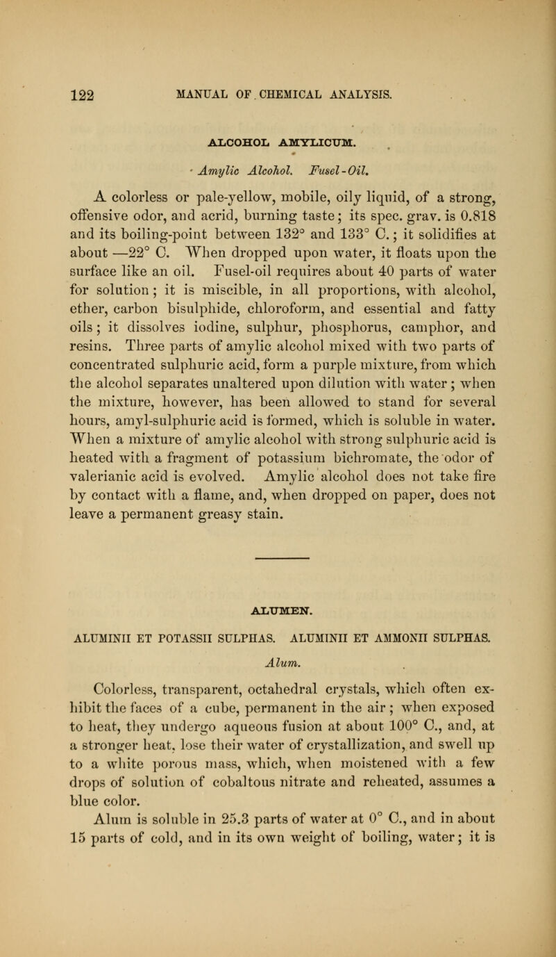 ALCOHOL AMYIilCXJM. ' Amylic Alcohol, Fusel-Oil, A colorless or pale-yellow, mobile, oily liquid, of a strong, oifensive odor, and acrid, burning taste; its spec. grav. is 0.818 and its boiling-point between 132° and 133° C.; it solidifies at about —22° C. When dropped upon water, it floats upon the surface like an oil. Fusel-oil requires about 40 parts of water for solution; it is miscible, in all proportions, with alcohol, ether, carbon bisulphide, chloroform, and essential and fatty oils; it dissolves iodine, sulphur, phosphorus, camphor, and resins. Three parts of amylic alcohol mixed with two parts of concentrated sulphuric acid, form a purple mixture, from which the alcohol separates unaltered upon dilution with water; when the mixture, however, has been allowed to stand for several hours, amyl-sulphuric acid is formed, which is soluble in water. When a mixture of amylic alcohol with strong sulphuric acid is heated with a fragment of potassium bichromate, the odor of valerianic acid is evolved. Amylic alcohol does not take fire by contact with a flame, and, when dropped on paper, does not leave a permanent greasy stain. ALXJMEN. ALUMINII ET POTASSII SULPHAS. ALUMINII ET AMMONII SULPHAS. Alum. Colorless, transparent, octahedral crystals, whicli often ex- liibit the faces of a cube, permanent in the air ; when exposed to heat, they undergo aqueous fusion at about 100° C, and, at a stronger heat, lose their water of crystallization, and swell up to a white porous mass, which, when moistened with a few drops of solution of cobaltous nitrate and reheated, assumes a blue color. Alum is soluble in 25.3 parts of water at 0° C, and in about 15 parts of cold, and in its own weight of boiling, water; it is
