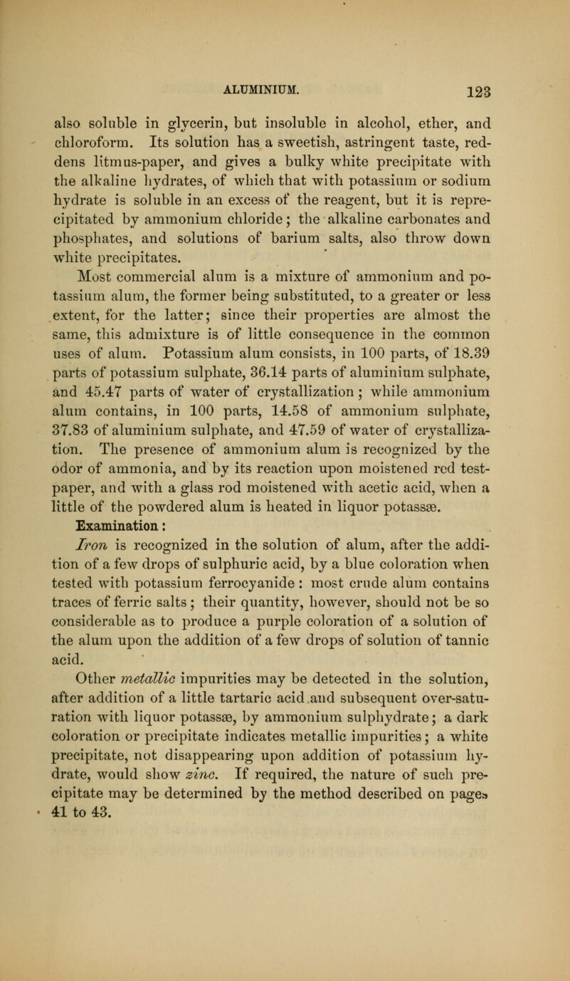 also soluble in glycerin, but insoluble in alcohol, ether, and chloroform. Its solution has a sweetish, astringent taste, red- dens litmus-paper, and gives a bulky white precipitate with the alkaline liydrates, of which that with potassium or sodium hydrate is soluble in an excess of the reagent, but it is repre- cipitated by ammonium chloride; the alkaline carbonates and phosphates, and solutions of barium salts, also throw down white precipitates. Most commercial alum is a mixture of ammonium and po- tassium alum, the former being substituted, to a greater or less extent, for the latter; since their properties are almost the same, this admixture is of little consequence in the common uses of alum. Potassium alum consists, in 100 parts, of 18.39 parts of potassium sulphate, 36.14 parts of aluminium sulphate, and 45.47 parts of water of crystallization ; while ammonium alum contains, in 100 parts, 14.58 of ammonium sulphate, 37.83 of aluminium sulphate, and 47.59 of water of crystalliza- tion. The presence of ammonium alum is recognized by the odor of ammonia, and by its reaction upon moistened red test- paper, and with a glass rod moistened with acetic acid, when a little of the powdered alum is heated in liquor potassse. Examination: Iron is recognized in the solution of alum, after the addi- tion of a few drops of sulphuric acid, by a blue coloration when tested with potassium ferrocyanide: most crude alum contains traces of ferric salts; their quantity, however, should not be so considerable as to produce a purple coloration of a solution of the alum upon the addition of a few drops of solution of tannic acid. Other metalliG impurities may be detected in the solution, after addition of a little tartaric acid and subsequent over-satu- ration with liquor potassae, by ammonium sulphydrate; a dark coloration or precipitate indicates metallic impurities; a white precipitate, not disappearing upon addition of potassium hy- drate, would show zino. If required, the nature of such pre- cipitate may be determined by the method described on pagea • 41 to 43.