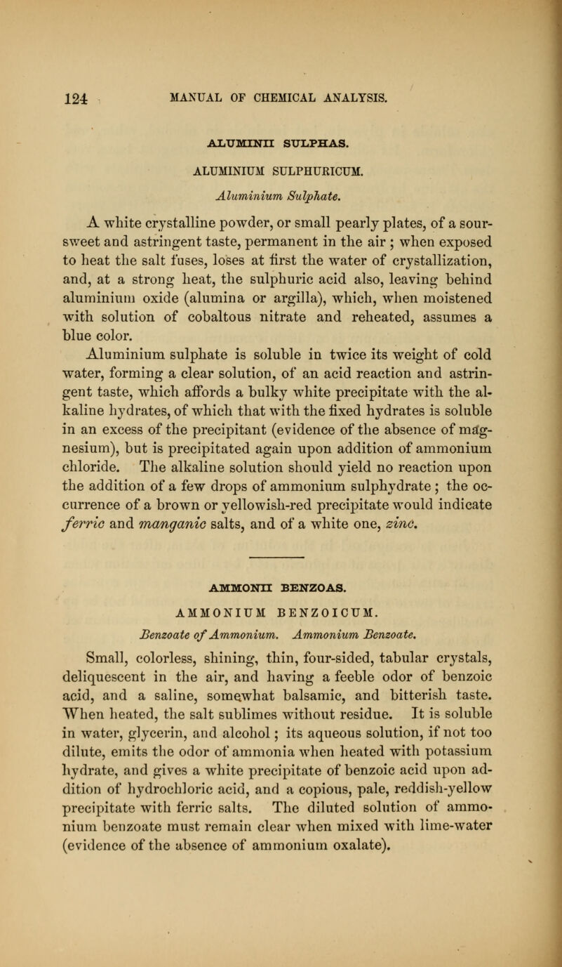 AliUMINn SUIiPHAS. ALUMINIUM SULPHURICUM. Aluminium Sulphate. A white crystalline powder, or small pearly plates, of a sour- sv/eet and astringent taste, permanent in the air ; when exposed to heat the salt fuses, loses at iirst the water of crystallization, and, at a strong heat, the sulphuric acid also, leaving behind aluminium oxide (alumina or argilla), which, when moistened with solution of cobaltous nitrate and reheated, assumes a blue color. Aluminium sulphate is soluble in twice its weight of cold water, forming a clear solution, of an acid reaction and astrin- gent taste, which affords a bulky white precipitate with the al- kaline hydrates, of which that with the fixed hydrates is soluble in an excess of the precipitant (evidence of the absence of mag- nesium), but is precipitated again upon addition of ammonium chloride. The alkaline solution should yield no reaction upon the addition of a few drops of ammonium sulphydrate ; the oc- currence of a brown or yellowish-red precipitate would indicate ferric and manganic salts, and of a white one, zinc. AMMONH BENZOAS. AMMONIUM BENZOICUM. Benzoate of Ammonium. Ammonium Benzoate. Small, colorless, shining, thin, four-sided, tabular crystals, deliquescent in the air, and having a feeble odor of benzoic acid, and a saline, somewhat balsamic, and bitterish taste. When heated, the salt sublimes without residue. It is soluble in water, glycerin, and alcohol; its aqueous solution, if not too dilute, emits the odor of ammonia when heated with potassium hydrate, and gives a white precipitate of benzoic acid upon ad- dition of hydrochloric acid, and a copious, pale, reddish-yellow precipitate with ferric salts. The diluted solution of ammo- nium benzoate must remain clear when mixed with lime-water (evidence of the absence of ammonium oxalate).