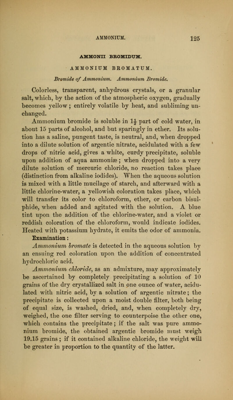 AMMONII BROMIDUM. AMMONIUM BROMATUM. Bromide of Ammonium. Ammonium Bromide, Colorless, transparent, anhydrous crystals, or a granular salt, which, by the action of the atmospheric oxygen, gradually becomes yellow; entirely volatile by heat, and subliming un- changed. Ammonium bromide is soluble in IJ part of cold water, in about 15 parts of alcohol, and but sparingly in ether. Its solu- tion has a saline, pungent taste, is neutral, and, when dropped into a dilute solution of argentic nitrate, acidulated with a few drops of nitric acid, gives a white, curdy precipitate, soluble upon addition of aqua ammonise; when dropped into a very dilute solution of mercuric chloride, no reaction takes place (distinction from alkaline iodides). When the aqueous solution is mixed with a little mucilage of starch, and afterward with a little chlorine-water, a yellowish coloration takes place, which will transfer its color to chloroform, ether, or carbon bisul- phide, w^hen added and agitated with the solution. A blue tint upon the addition of the chlorine-water, and a violet or reddish coloration of the chloroform, would indicate iodides. Heated with potassium hydrate, it emits the odor of ammonia. Examination: Ammonium hrom^ate is detected in the aqueous solution by an ensuing red coloration upon the addition of concentrated hydrochloric acid. Ammonium chloride, as an admixture, may approximately be ascertained by completely precipitating a solution of 10 grains of the dry crystallized salt in one ounce of water, acidu- lated with nitric acid, by a solution of argentic nitrate; the precipitate is collected upon a moist double filter, both being of equal size, is washed, dried, and, when completely dry, weighed, the one filter serving to counterpoise the other one, which contains the precipitate; if the salt was pure ammo- nium bromide, the obtained argentic bromide must weigh 19.15 grains ; if it contained alkaline chloride, the weight will be greater in proportion to the quantity of the latter.
