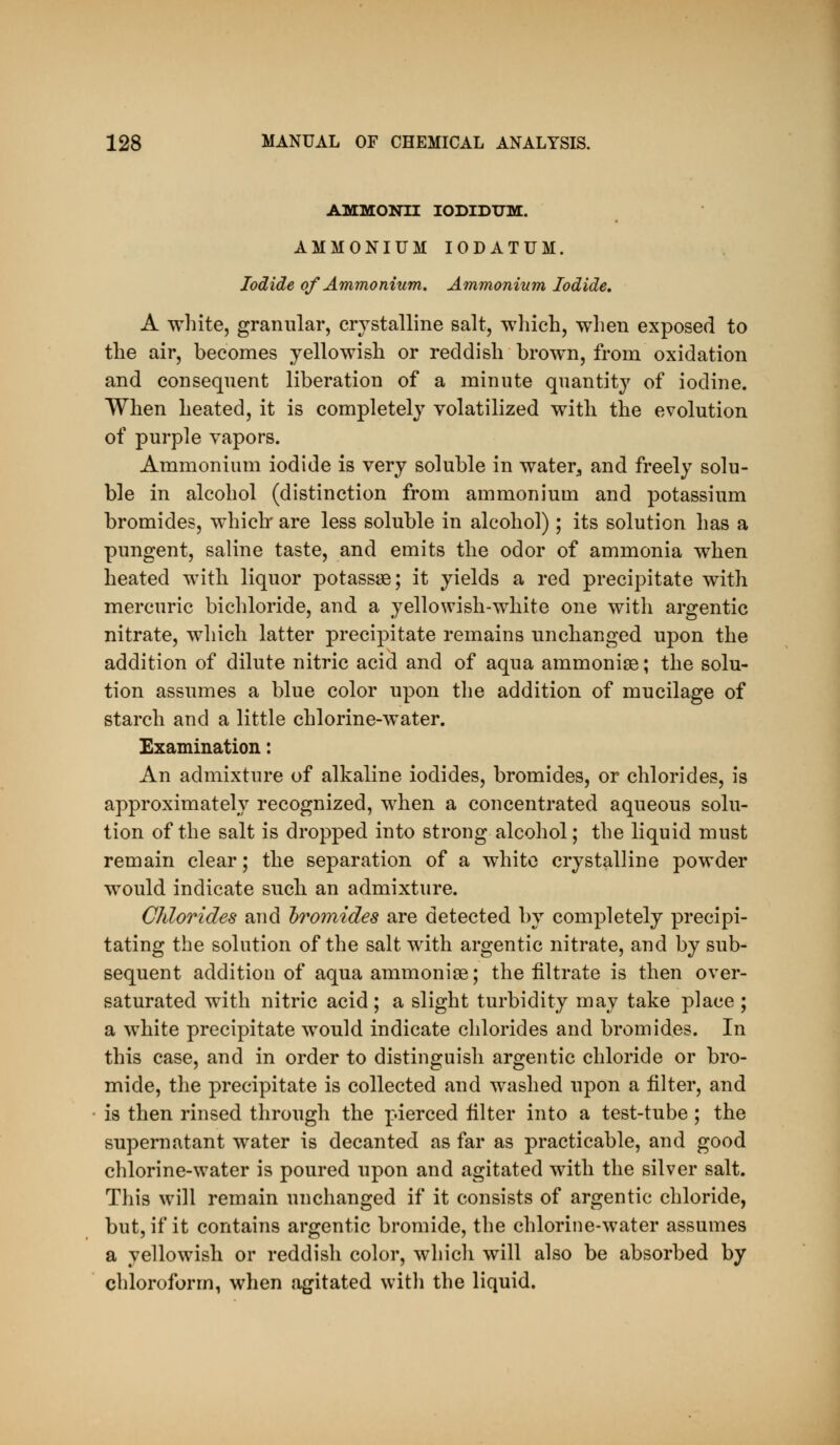 AMMONII lODIDTJM. AMMONIUM lODATUM. Iodide of Ammonium. Ammonium Iodide, A white, granular, crystalline salt, which, when exposed to the air, becomes yellowish or reddish brown, from oxidation and consequent liberation of a minute quantity of iodine. When heated, it is completely volatilized with the evolution of purple vapors. Ammonium iodide is very soluble in water^, and freely solu- ble in alcohol (distinction from ammonium and potassium bromides, which' are less soluble in alcohol); its solution has a pungent, saline taste, and emits the odor of ammonia when heated with liquor potassae; it yields a red precipitate with mercuric bichloride, and a yellowish-white one with argentic nitrate, which latter precipitate remains unchanged upon the addition of dilute nitric acid and of aqua ammonias; the solu- tion assumes a blue color upon the addition of mucilage of starch and a little chlorine-water. Examination: An admixture of alkaline iodides, bromides, or chlorides, is approximately recognized, when a concentrated aqueous solu- tion of the salt is dropped into strong alcohol; the liquid must remain clear; the separation of a white crystalline powder would indicate sucb an admixture. Chlorides and 'bromides are detected by completely precipi- tating the solution of the salt with argentic nitrate, and by sub- sequent addition of aqua ammonise; the filtrate is then over- saturated with nitric acid; a slight turbidity may take place ; a white precipitate would indicate chlorides and bromides. In this case, and in order to distinguish argentic chloride or bro- mide, the precipitate is collected and washed upon a filter, and is then rinsed through the pierced filter into a test-tube; the supernatant water is decanted as far as practicable, and good chlorine-water is poured upon and agitated with the silver salt. This will remain unchanged if it consists of argentic chloride, but, if it contains argentic bromide, the chlorine-water assumes a yellowish or reddish color, which will also be absorbed by chloroform, when agitated with the liquid.