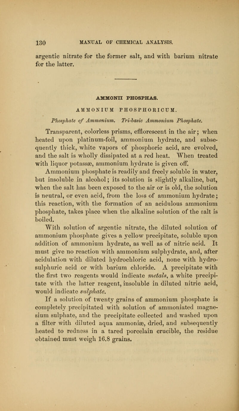 argentic nitrate for the former salt, and with barium nitrate for the latter. ammonh phosphas. AMMONIUM PHOSPHORICUM. Phosphate of Ammonium. Tri-lasic Ammonium Phosphate. Transparent, colorless prisms, efflorescent in the air; when heated upon platinum-foil, ammonium hydrate, and subse- quently thick, white vapors of phosphoric acid, are evolved, and the salt is wholly dissipated at a red heat. When treated with liquor potassse, ammonium hydrate is given off. Ammonium phosphate is readily and freely soluble in water, but insoluble in alcohol; its solution is slightly alkaline, bat, when the salt has been exposed to the air or is old, the solution is neutral, or even acid, from the loss of ammonium hydrate; this reaction, with the formation of an acidulous ammonium phosphate, takes place when the alkaline solution of the salt is boiled. With solution of argentic nitrate, the diluted solution of ammonium phosphate gives a yellow precipitate, soluble upon addition of ammonium hydrate, as well as of nitric acid. It must give no reaction with ammonium sulphydrate, and, after acidulation with diluted hydrochloric acid, none with hydro- sulphuric acid or with barium chloride. A precipitate with the first two reagents would indicate metals^ a white precipi- tate with the latter reagent, insoluble in diluted nitric acid, would indicate sulphate. If a solution of twenty grains of ammonium phosphate is completely precipitated with solution of ammoniated magne- sium sulphate, and the precipitate collected and washed upon a filter with diluted aqua ammonise, dried, and subsequently heated to redness in a tared porcelain crucible, the residue obtained must weigh 16.8 grains.