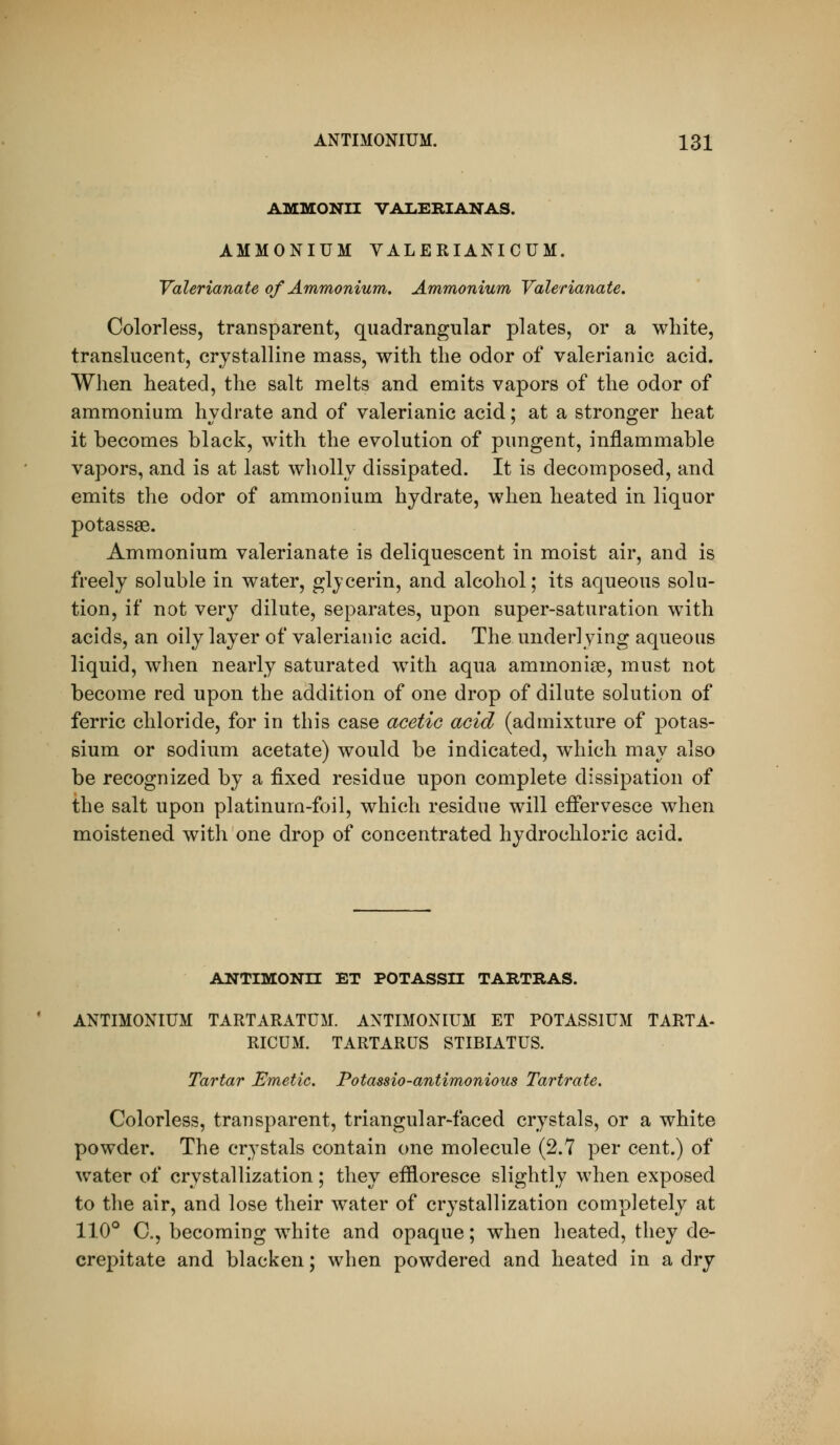AMMONII VALERIANAS. AMMONIUM VALERIANICUM. Valerianate of Ammonium. Ammonium Valerianate. Colorless, transparent, quadrangular plates, or a white, translucent, crystalline mass, with the odor of valerianic acid. When heated, the salt melts and emits vapors of the odor of ammonium hydrate and of valerianic acid; at a stronger heat it becomes black, with the evolution of pungent, inflammable vapors, and is at last wholly dissipated. It is decomposed, and emits the odor of ammonium hydrate, when heated in liquor potassae. Ammonium valerianate is deliquescent in moist air, and is freely soluble in water, glycerin, and alcohol; its aqueous solu- tion, if not very dilute, separates, upon super-saturation with acids, an oily layer of valerianic acid. The underlying aqueous liquid, when nearly saturated w^ith aqua ammonias, must not become red upon the addition of one drop of dilute solution of ferric chloride, for in this case acetic acid (admixture of potas- sium or sodium acetate) would be indicated, which may also be recognized by a fixed residue upon complete dissipation of the salt upon platinum-foil, which residue will effervesce when moistened with one drop of concentrated hydrochloric acid. ANTIMONn ET POTASSn TARTRAS. ANTIMONIUM TARTARATUM. ANTIMONIUM ET POTASSIUM TARTA- RICUM. TARTARUS STIBIATUS. Tartar Emetic. Potassio-antimonious Tartrate. Colorless, transparent, triangular-faced crystals, or a white powder. The crystals contain one molecule (2.7 per cent.) of water of crystallization; they eflioresce slightly when exposed to the air, and lose their water of crystallization completely at 11.0° C, becoming white and opaque; when heated, they de- crepitate and blacken; when powdered and heated in a dry