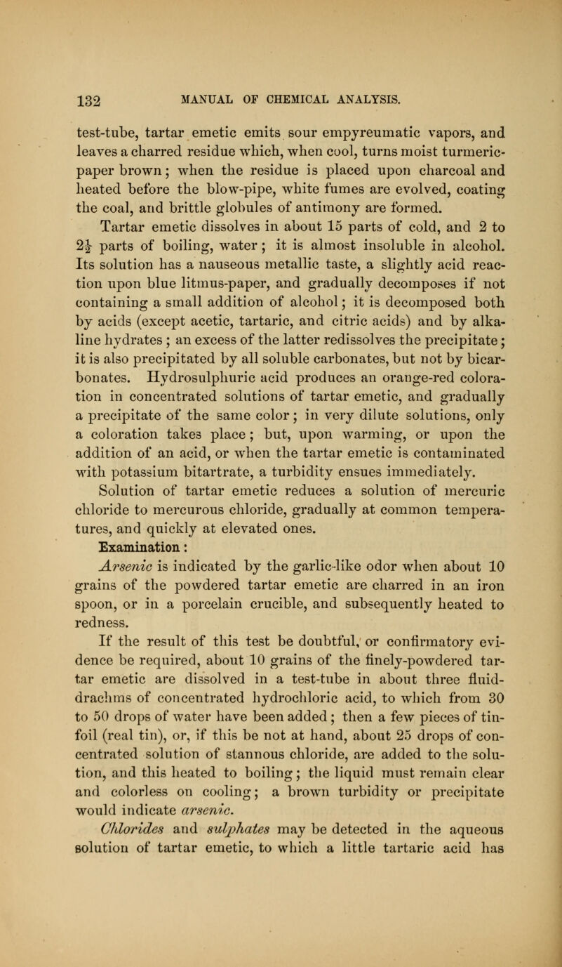 test-tube, tartar emetic emits sour empyreumatic vapors, and leaves a charred residue which, when cool, turns moist turmeric- paper brown; when the residue is placed upon charcoal and heated before the blow-pipe, white fumes are evolved, coating the coal, and brittle globules of antimony are formed. Tartar emetic dissolves in about 15 parts of cold, and 2 to 2J- parts of boiling, water; it is almost insoluble in alcohol. Its solution has a nauseous metallic taste, a slightly acid reac- tion upon blue litmus-paper, and gradually decomposes if not containing a small addition of alcohol; it is decomposed both by acids (except acetic, tartaric, and citric acids) and by alka- line hydrates ; an excess of the latter redissolves the precipitate; it is also precipitated by all soluble carbonates, but not by bicar- bonates. Hydrosulphuric acid produces an orange-red colora- tion in concentrated solutions of tartar emetic, and gradually a precipitate of the same color; in very dilute solutions, only a coloration takes place ; but, upon warming, or upon the addition of an acid, or when the tartar emetic is contaminated with potassium bitartrate, a turbidity ensues immediately. Solution of tartar emetic reduces a solution of mercuric chloride to mercurous chloride, gradually at common tempera- tures, and quickly at elevated ones. Examination: Arsenic is indicated by the garlic-like odor when about 10 grains of the powdered tartar emetic are charred in an iron spoon, or in a porcelain crucible, and subsequently heated to redness. If the result of this test be doubtful, or confirmatory evi- dence be required, about 10 grains of the finely-powdered tar- tar emetic are dissolved in a test-tube in about three fluid- drachms of concentrated hydrochloric acid, to which from 30 to 50 drops of water have been added; then a few pieces of tin- foil (real tin), or, if this be not at hand, about 25 drops of con- centrated solution of stannous chloride, are added to tlie solu- tion, and this heated to boiling; the liquid must remain clear and colorless on cooling; a brown turbidity or precipitate would indicate arsenic. Chlorides and sulphates may be detected in the aqueous solution of tartar emetic, to which a little tartaric acid has
