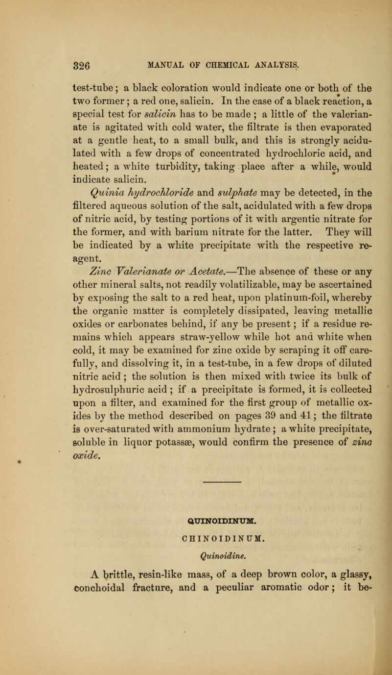 test-tube; a black coloration would indicate one or both of the two former; a red one, salicin. In the case of a black reaction, a special test for salioin has to be made ; a little of the valerian- ate is agitated with cold water, the filtrate is then evaporated at a gentle heat, to a small bulk, and this is strongly acidu- lated with a few drops of concentrated hydrochloric acid, and heated; a white turbidity, taking place after a while, would indicate salicin. Quinia hydrochloride and sulphate may be detected, in the filtered aqueous solution of the salt, acidulated with a few drops of nitric acid, by testing portions of it with argentic nitrate for the former, and with barium nitrate for the latter. They will be indicated by a white precipitate with the respective re- agent. Zine Yalerianate or Acetate.—The absence of these or any other mineral salts, not readily volatilizable, may be ascertained by exposing the salt to a red heat, upon platinum-foil, whereby the organic matter is completely dissipated, leaving metallic oxides or carbonates behind, if any be present; if a residue re- mains which appears straw-yellow while hot and white when cold, it may be examined for zinc oxide by scraping it ofi* care- fully, and dissolving it, in a test-tube, in a few drops of diluted nitric acid ; the solution is then mixed with twice its bulk of hydrosulphuric acid ; if a precipitate is formed, it is collected upon a filter, and examined for the first group of metallic ox- ides by the method described on pages 39 and 41; the filtrate is over-saturated with ammonium hydrate ; a white precipitate, soluble in liquor potassae, would confirm the presence of zino oxide. aUINOIDINXTM. CHINOIDINUM. Quinoidine. A brittle, resin-like mass, of a deep brown color, a glassy, conchoidal fracture, and a peculiar aromatic odor; it be-