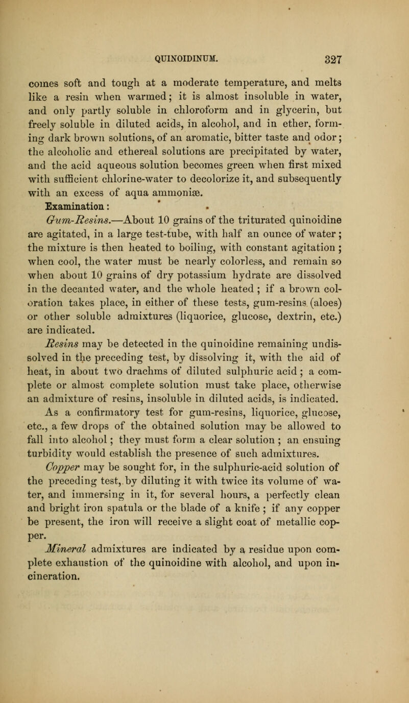 comes soft and tough at a moderate temperature, and melts like a resin when warmed; it is almost insoluble in water, and only partly soluble in chloroform and in glycerin, but freely soluble in diluted acids, in alcohol, and in ether, form- ing dark brown solutions, of an aromatic, bitter taste and odor; the alcoholic and ethereal solutions are precipitated by water, and the acid aqueous solution becomes green when first mixed with sufficient chlorine-water to decolorize it, and subsequently with an excess of aqua ammonise. Examination: Gum-Resins.—About 10 grains of the triturated quinoidine are agitated, in a large test-tube, wdth half an ounce of water; the mixture is then heated to boiling, with constant agitation ; when cool, the water must be nearl}^ colorless, and remain so when about 10 grains of dry potassium hydrate are dissolved in the decanted water, and the whole heated ; if a brown col- oration takes place, in either of these tests, gum-resins (aloes) or other soluble admixtures (liquorice, glucose, dextrin, etc.) are indicated. Hesins may be detected in the quinoidine remaining undis- solved in the preceding test, by dissolving it, with the aid of heat, in about two drachms of diluted sulphuric acid ; a com- plete or almost complete solution must take place, otlierwise an admixture of resins, insoluble in diluted acids, is indicated. As a confirmatory test for gum-resins, liquorice, glucose, etc., a few drops of the obtained solution may be allowed to fall into alcohol; they must form a clear solution ; an ensuing turbidity would establish the presence of such admixtures. Copper may be sought for, in the sulphuric-acid solution of the preceding test,.by diluting it with twice its volume of wa- ter, and immersing in it, for several hours, a perfectly clean and bright iron spatula or the blade of a knife ; if any copper be present, the iron will receive a slight coat of metallic cop- per. Mineral admixtures are indicated by a residue upon com- plete exhaustion of the quinoidine with alcohol, and upon in- cineration.